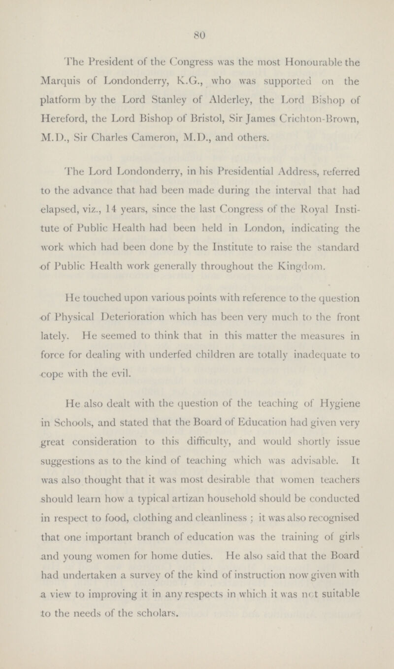 80 The President of the Congress was the most Honourable the Marquis of Londonderry, K.G., who was supported on the platform by the Lord Stanley of Alderley, the Lord Bishop of Hereford, the Lord Bishop of Bristol, Sir James Crichton-Brown, M.D., Sir Charles Cameron, M.D., and others. The Lord Londonderry, in his Presidential Address, referred to the advance that had been made during the interval that had elapsed, viz., 14 years, since the last Congress of the Royal Insti tute of Public Health had been held in London, indicating the work which had been done by the Institute to raise the standard of Public Health work generally throughout the Kingdom. He touched upon various points with reference to the question of Physical Deterioration which has been very much to the front lately. He seemed to think that in this matter the measures in force for dealing with underfed children are totally inadequate to cope with the evil. He also dealt with the question of the teaching of Hygiene in Schools, and stated that the Board of Education had given very great consideration to this difficulty, and would shortly issue suggestions as to the kind of teaching which was advisable. It was also thought that it was most desirable that women teachers should learn how a typical artizan household should be conducted in respect to food, clothing and cleanliness; it was also recognised that one important branch of education was the training of girls and young women for home duties. He also said that the Board had undertaken a survey of the kind of instruction now given with a view to improving it in any respects in which it was not suitable to the needs of the scholars.