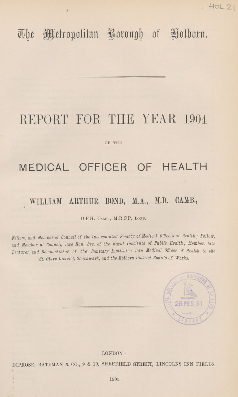 HoL21 The Metropolitun Borough of Holborn. REPORT FOR THE YEAR 1904 OF THE MEDICAL OFFICER OF HEALTH WILLIAM ARTHUR BOND, M.A., M.D. CAMB.,♦ D.P.H. Camb., M.R.C.P. Lond. Fellow, and Member of Council of the Incorporated Society of Medical Officers of Health; Fellow, and Member of Council, late Hon. Sec. of the Royal Institute of Public Health; Member, late Lecturer and Demonstrator, of the Sanitary Institute; late Medical Officer of Health to the St. Olave District, Southwark, and the Holborn District Boards of Works. LONDON: DIPROSE, BATEMAN & CO., 9 & 10, SHEFFIELD STREET, LINCOLNS INN FIELDS. 1905.