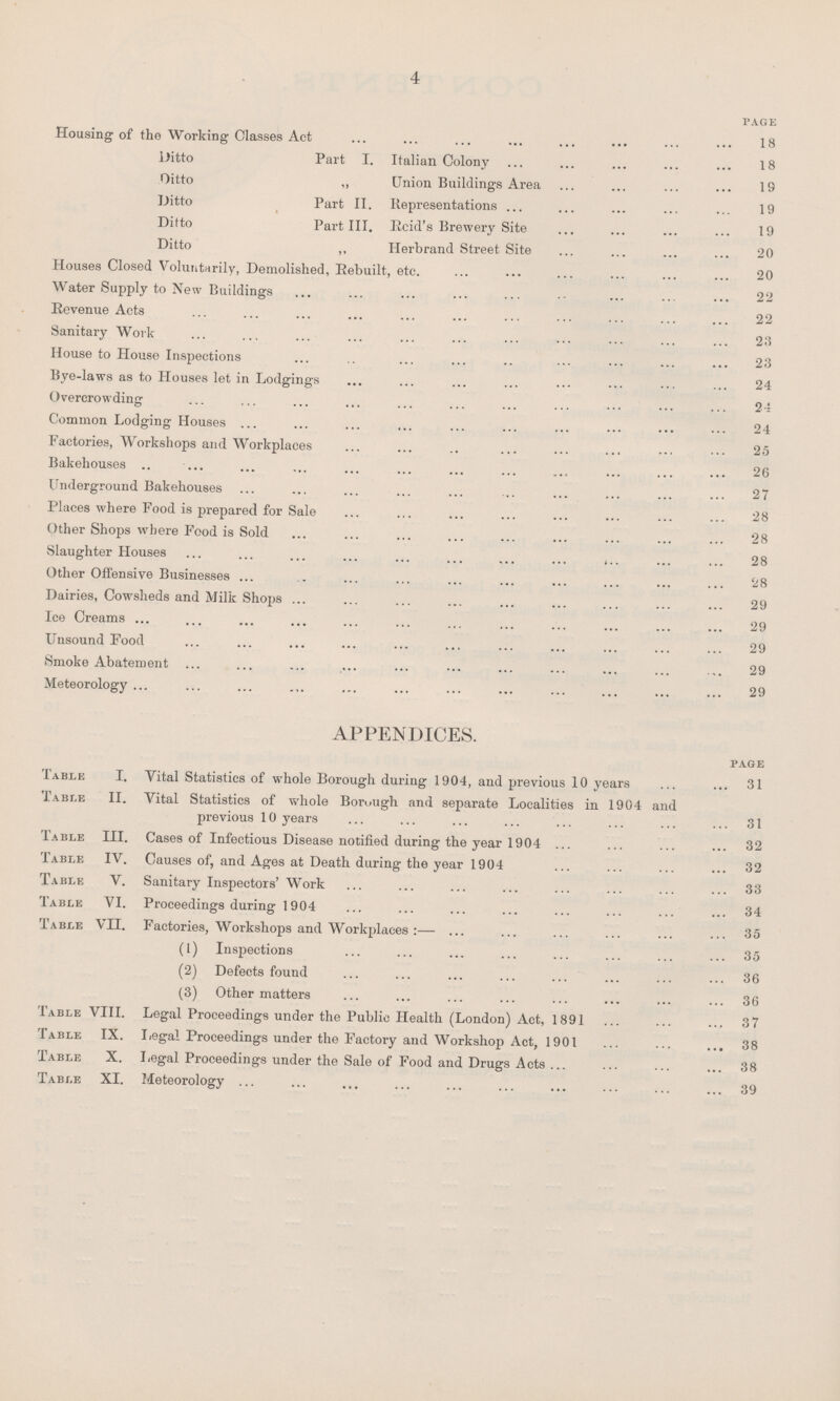 4 page Housing of the Working Classes Act 18 Ditto Part I. Italian Colony 18 Ditto ,, Union Buildings Area 19 Ditto Part II. Representations 19 Ditto Part III. Rcid's Brewery Site 19 Ditto ,, Ilerbrand Street Site 20 Houses Closed Voluntarily, Demolished, Rebuilt, etc. 20 Water Supply to New Buildings 22 Revenue Acts 22 Sanitary Work 23 House to House Inspections 23 Bye-laws as to Houses let in Lodgings 24 Overcrowding 24 Common Lodging Houses 24 Factories, Workshops and Workplaces 25 Bakehouses 26 Underground Bakehouses 27 Places where Food is prepared for Sale 28 Other Shops where Food is Sold 28 Slaughter Houses 28 Other Offensive Businesses 28 Dairies, Cowsheds and Milk Shops 29 Ice Creams 29 Unsound Food 29 Smoke Abatement 29 Meteorology 29 APPENDICES. page Table I. Vital Statistics of whole Borough during 1904, and previous 10 years 31 Table II. Vital Statistics of whole Borough and separate Localities in 1904 and previous 10 years 31 Table III. Cases of Infectious Disease notified during the year 1904 32 Table IV. Causes of, and Ages at Death during the year 1904 32 Table V. Sanitary Inspectors' Work 33 Table VI. Proceedings during 1904 34 Table VII. Factories, Workshops and Workplaces:—35 (1) Inspections 35 (2) Defects found 36 (3) Other matters 36 Table VIII. Legal Proceedings under the Public Health (London) Act, 1891 37 Table IX. Legal Proceedings under the Factory and Workshop Act, 1901 38 Table X. Legal Proceedings under the Sale of Food and Drugs Acts 38 Table XI. Meteorology 39