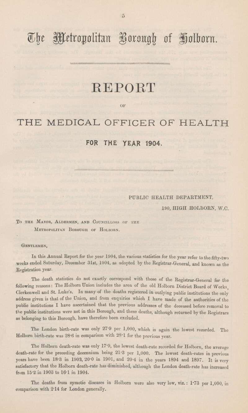 5 The Metropolitan Borough of Holborn. REPORT OF THE MEDICAL OFFICER OF HEALTH FOR THE YEAR 1904. PUBLIC HEALTH DEPARTMENT, 190, HIGH HOLBORN, W.C. To the Mayor, Aldermen, and Councillors of the Metropolitan Borough of Holborn. Gentlemen, In this Annual Report for the year 1904, the various statistics for the year refer to the fifty-two weeks ended Saturday, December 31st, 1904, as adopted by the Registrar-General, and known as the Registration year. The death statistics do not exactly correspond with those of the Registrar-General for the following reasons: The Holborn Union includes the area of the old Holborn District Board of Works, Clerkenwell and St. Luke's. In many of the deaths registered in outlying public institutions the only address given is that of the Union, and from enquiries which I have made of the authorities of the public institutions I have ascertained that the previous addresses of the deceased before removal to the public institutions were not in this Borough, and these deaths, although returned by the Registrars as belonging to this Borough, have therefore been excluded. The London birth-rate was only 27.9 per 1,000, which is again the lowest recorded. The Holborn birth-rate was 28.6 in comparison with 28.1 for the previous year. The Holborn death-rate was only 17.9, the lowest death-rate recorded for Holborn, the average death-rate for the preceding decennium being 21.3 per 1,000. The lowest death-rates in previous years have been 18.3 in 1903, 20.0 in 1901, and 20.4 in the years 1894 and 1897. It is very satisfactory that the Holborn death-rate has diminished, although the London death-rate has increased from 15.2 in 1903 to 16.1 in 1904. The deaths from zymotic diseases in Holborn were also very low, viz.: 1.73 per 1,000, in comparison with 2.14 for London generally.