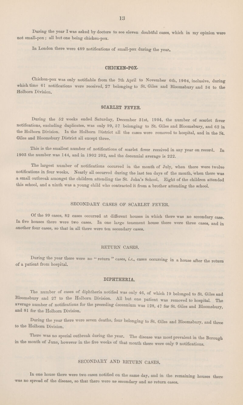 13 During the year I was asked by doctors to see eleven doubtful cases, which in my opinion were not small-pox ; all but one being chicken-pox. In London there were 489 notifications of small-pox during the year. CHICKEN-POX. Chicken-pox was only notifiable from the 7th April to November 6th, 1904, inclusive, during which time 61 notifications were received, 27 belonging to St. Giles and Bloomsbury and 34 to the Holborn Division. SCARLET FEVER. During the 52 weeks ended Saturday, December 31st, 1904, the number of scarlet fever notifications, excluding duplicates, was only 99, 37 belonging to St. Giles and Bloomsbury, and 62 in the Holborn Division. In the Holborn District all the cases were removed to hospital, and in the St. Giles and Bloomsbury District all except three. This is the smallest number of notifications of scarlet fever received in any year on record. In 1903 the number was 144, and in 1902 202, and the decennial average is 222. The largest number of notifications occurred in the month of July, when there were twelve notifications in four weeks. Nearly all occurred during the last ten days of the month, when there was a small outbreak amongst the children attending the St. John's School. Eight of the children attended this school, and a ninth was a young child who contracted it from a brother attending the school. SECONDARY CASES OF SCARLET FEVER. Of the 99 cases, 82 cases occurred at different houses in which there was no secondary case. In five houses there were two eases. In one large tenement house there were three cases, and in another four cases, so that in all there were ten secondary cases. RETURN CASES. During the 3'ear there were no return cases, i.e., cases occurring in a house after the return of a patient from hospital. DIPHTHERIA. The number of cases of diphtheria notified was only 46, of which 19 belonged to St. Giles and Bloomsbury and 27 to the Holborn Division. All but one patient was removed to hospital. The average number of notifications for the preceding decennium was 128, 47 for St. Giles and Bloomsbury, and 81 for the Holborn Division. During the year there were seven deaths, four belonging to St. Giles and Bloomsbury, and three to the Holborn Division. There was no special outbreak during the year. The disease was most prevalent in the Borough in the month of June, however in the five weeks of that month there were only 9 notifications. SECONDARY AND RETURN CASES. In one house there were two cases notified on the same day, and in the remaining houses there was no spread of the disease, so that there were no secondary and no return cases.