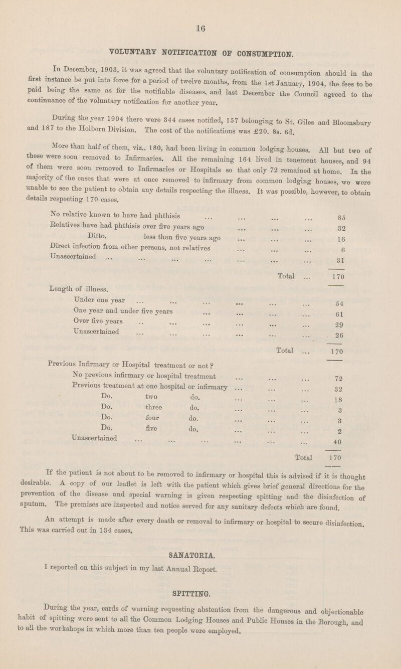 16 VOLUNTARY NOTIFICATION OF CONSUMPTION. In December, 1903, it was agreed that the voluntary notification of consumption should in the first instance be put into force for a period of twelve months, from the 1st January, 1904, the fees to be paid being the same as for the notifiable diseases, and last December the Council agreed to the continuance of the voluntary notification for another year. During the year 1904 there were 344 cases notified, 157 belonging to St. Giles and Bloomsbury and 187 to the Holborn Division. The cost of the notifications was £20. 8s. 6d. More than half of them, viz., 180, had been living in common lodging houses. All but two of these were soon removed to Infirmaries. All the remaining 164 lived in tenement houses, and 94 of them were soon removed to Infirmaries or Hospitals so that only 72 remained at home. In the majority of the cases that were at once removed to infirmary from common lodging houses, we were unable to see the patient to obtain any details respecting the illness. It was possible, however, to obtain details respecting 170 cases. No relative known to have had phthisis 85 Relatives have had phthisis over five years ago 32 Ditto. less than five years ago 16 Direct infection from other persons, not relatives 6 Unascertained 31 Total 170 Length of illness. Under one year 54 One year and under five years 61 Over five years 29 Unascertained 26 Total 170 Previous Infirmary or Hospital treatment or not ? No previous infirmary or hospital treatment 72 Previous treatment at one hospital or infirmary 32 Do. two do. 18 Do. three do. 3 Do. four do. 3 Do. five do. 2 Unascertained 40 Total 170 If the patient is not about to be removed to infirmary or hospital this is advised if it is thought desirable. A copy of our leaflet is left with the patient which gives brief general directions for the prevention of the disease and special warning is given respecting spitting and the disinfection of sputum. The premises are inspected and notice served for any sanitary defects which are found. An attempt is made after every death or removal to infirmary or hospital to secure disinfection. This was carried out in 134 cases. SANATORIA. I reported on this subject in my last Annual Report. SPITTING. During the year, cards of warning requesting abstention from the dangerous and objectionable habit of spitting were sent to all the Common Lodging Houses and Public Houses in the Borough, and to all the workshops in which more than ten people were employed.