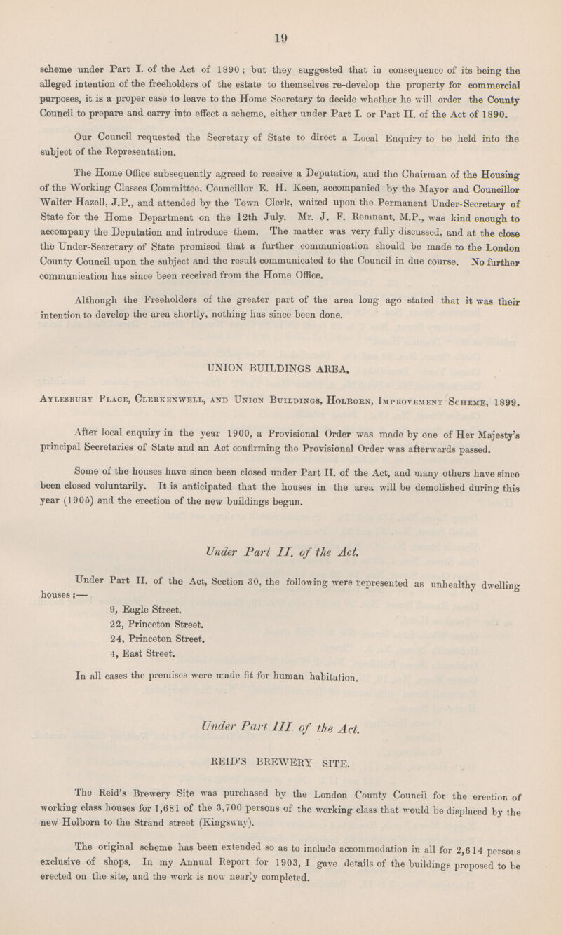 19 scheme under Part I. of the Act of 1890; but they suggested that in consequence of its being the alleged intention of the freeholders of the estate to themselves re-develop the property for commercial purposes, it is a proper case to leave to the Home Secretary to decide whether he will order the County Council to prepare and carry into effect a scheme, either under Part I. or Part II. of the Act of 1890. Our Council requested the Secretary of State to direct a Local Enquiry to be held into the subject of the Representation. The Home Office subsequently agreed to receive a Deputation, and the Chairman of the Housing of the Working Classes Committee, Councillor E. H. Keen, accompanied by the Mayor and Councillor Walter Hazell, J.P., and attended by the Town Clerk, waited upon the Permanent Under-Secretary of State for the Home Department on the 12th July. Mr. J. F. Remnant, M.P., was kind enough to accompany the Deputation and introduce them. The matter was very fully discussed, and at the close the Under-Secretary of State promised that a further communication should be made to the London County Council upon the subject and the result communicated to the Council in due course. No further communication has since been received from the Home Office. Although the Freeholders of the greater part of the area long ago stated that it was their intention to develop the area shortly, nothing has since been done. UNION BUILDINGS AREA. Aylesbury Place, Clerkenwell, and Union Buildings, Holborn, Improvement Scheme, 1899. After local enquiry in the year 1900, a Provisional Order was made by one of Her Majesty's principal Secretaries of State and an Act confirming the Provisional Order was afterwards passed. Some of the houses have since been closed under Part II. of the Act, and many others have since been closed voluntarily. It is anticipated that the houses in the area will be demolished during this year (1905) and the erection of the new buildings begun. Under Part II. of the Act. Under Part II. of the Act, Section 30, the following were represented as unhealthy dwelling houses:— 9, Eagle Street. 22, Princeton Street. 24, Princeton Street. 4, East Street. In all cases the premises were made fit for human habitation. Under Part 111. of the Act. REID'S BREWERY SITE. The Reid's Brewery Site was purchased by the London County Council for the erection of working class houses for 1,681 of the 3,700 persons of the working class that would be displaced by the new Holborn to the Strand street (Kingsway). The original scheme has been extended so as to include accommodation in ail for 2,614 persons exclusive of shops. In my Annual Report for 1903, I gave details of the buildings proposed to he erected on the site, and the work is now nearly completed.