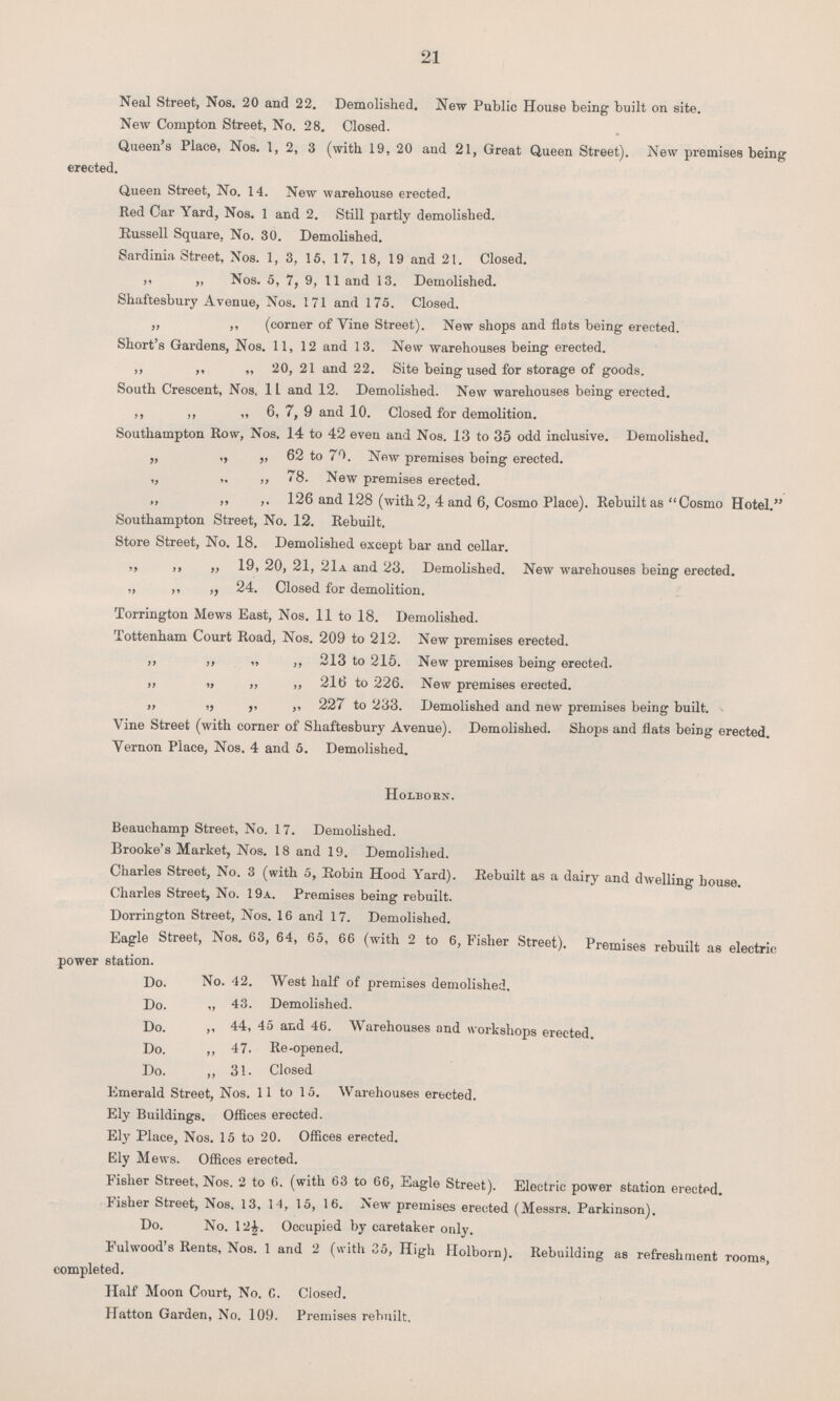 21 Neal Street, Nos. 20 and 22. Demolished. New Public House being built on site. New Compton Street, No. 28. Closed. Queen's Place, Nos. 1, 2, 3 (with 19, 20 and 21, Great Queen Street). New premises being erected. Queen Street, No. 14. New warehouse erected. Red Car Yard, Nos. 1 and 2. Still partly demolished. Russell Square. No. 30. Demolished. Sardinia Street, Nos. 1, 3, 15, 17, 18, 19 and 21. Closed. ,, „ Nos. 5, 7, 9, 11 and 13. Demolished. Shaftesbury Avenue, Nos. 171 and 175. Closed, „ ,, (corner of Vine Street). New shops and flats being erected. Short's Gardens, Nos. 11, 12 and 13. New warehouses being erected. ,, ,, „ 20, 21 and 22. Site being used for storage of goods. South Crescent, Nos. 11 and 12. Demolished. New warehouses being erected. ,, ,, „ 6, 7, 9 and 10. Closed for demolition. Southampton Row, Nos. 14 to 42 even and Nos. 13 to 35 odd inclusive. Demolished. „ ,, „ 62 to 70. New premises being erected. ,, ,, ,, 78. New premises erected. „ ,, ,, 126 and 128 (with 2, 4 and 6, Cosmo Place). Rebuilt as Cosmo Hotel. Southampton Street, No. 12. Rebuilt. Store Street, No. 18. Demolished except bar and cellar. ,, ,, „ 19, 20, 21, 21a and 23. Demolished. New warehouses being erected. „ ,, ,, 24. Closed for demolition. Torrington Mews East, Nos. 11 to 18. Demolished. Tottenham Court Road, Nos. 209 to 212. New premises erected. ,, ,, „ ,, 213 to 215. New premises being erected. „ „ ,, ,, 216 to 226. New premises erected. „ ,, ,, „ 227 to 233. Demolished and new premises being built. Vine Street (with corner of Shaftesbury Avenue). Demolished. Shops and flats being erected. Vernon Place, Nos. 4 and 5. Demolished. Holborn. Beauchamp Street, No. 17. Demolished. Brooke's Market, Nos. 18 and 19. Demolished. Charles Street, No. 3 (with 5, Robin Hood Yard). Rebuilt as a dairy and dwelling house. Charles Street, No. 19a. Premises being rebuilt. Dorrington Street, Nos. 16 and 17. Demolished. Eagle Street, Nos. 63, 64, 65, 66 (with 2 to 6, Fisher Street). Premises rebuilt as electric power station. Do. No. 42. West half of premises demolished. Do. „ 43. Demolished. Do. ,, 44, 45 and 46. Warehouses and workshops erected. Do. ,, 47. Re-opened. Do. ,, 31. Closed Emerald Street, Nos. 11 to 15. Warehouses erected. Ely Buildings. Offices erected. Ely Place, Nos. 15 to 20. Offices erected. Ely Mews. Offices erected. Fisher Street, Nos. 2 to 6. (with 63 to 66, Eagle Street). Electric power station erected. Fisher Street, Nos. 13, 14, 15, 16. New premises erected (Messrs. Parkinson). Do. No. 12½. Occupied by caretaker only. Fulwood's Rents, Nos. 1 and 2 (with 35, High Holborn). Rebuilding as refreshment rooms, completed. Half Moon Court, No. 6. Closed. Hatton Garden, No. 109. Premises rebuilt.