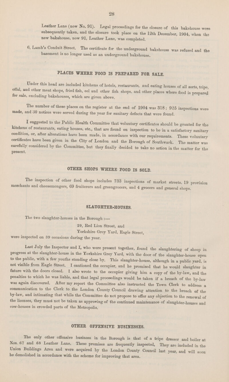 28 Leather Lane (now No. 91). Legal proceedings for the closure of this bakehouse were subsequently taken, and the closure took place on the 12th December, 1904, when the new bakehouse, now 91, Leather Lane, was completed. 6, Lamb's Conduit Street. The certificate for the underground bakehouse was refused and the basement is no longer used as an underground bakehouse. PLACES WHERE FOOD IS PREPARED FOR SALE. Under this head are included kitchens of hotels, restaurants, and eating houses of all sorts, tripe, offal, and other meat shops, fried fish, eel and other fish shops, and other places where food is prepared for sale, excluding bakehouses, which are given above. The number of these places on the register at the end of 1904 was 318; 925 inspections were made, and 30 notices were served during the year for sanitary defects that were found. I suggested to the Public Health Committee that voluntary certificates should be granted for the kitchens of restaurants, eating houses, etc., that are found on inspection to be in a satisfactory sanitary condition, or, after alterations have been made, in accordance with our requirements. These voluntary certificates have been given in the City of London and the Borough of Southwark. The matter was carefully considered by the Committee, but they finally decided to take no action in the matter for the present. OTHER SHOPS WHERE FOOD IS SOLD. The inspection of other food shops includes 733 inspections of market streets, 19 provision merchants and cheesemongers, 69 fruiterers and greengrocers, and 4 grocers and general shops. SLAUGHTER.HOUSES. The two slaughter.houses in the Borough :— 29, Red Lion Street, and Yorkshire Grey Yard, Eagle Street, were inspected on 39 occasions during the year. Last July the Inspector and I, who were present together, found the slaughtering of sheep in progress at the slaughter.house in the Yorkshire Grey Yard, with the door of the slaughter.house open to the public, with a few youths standing close by. This slaughter.house, although in a public yard, is not visible from Eagle Street. I cautioned the occupier, and he promised that he would slaughter in future with the doors closed. I also wrote to the occupier giving him a copy of the by.law, and the penalties to which he was liable, and that legal proceedings would be taken if a breach of the by.law was again discovered. After my report the Committee also instructed the Town Clerk to address a communication to the Clerk to the London County Council drawing attention to the breach of the by.law, and intimating that while the Committee do not propose to offer any objection to the renewal of the licenses, they must not be taken as approving of the continued maintenance of slaughter.houses and cow.houses in crowded parts of the Metropolis. OTHER OFFENSIVE BUSINESSES. The only other offensive business in the Borough is that of a tripe dresser and boiler at Nos. 67 and 68 Leather Lane. These premises are frequently inspected. They are included in the Union Buildings Area and were acquired by the London County Council last year, and will soon be demolished in accordance with the scheme for improving that area.