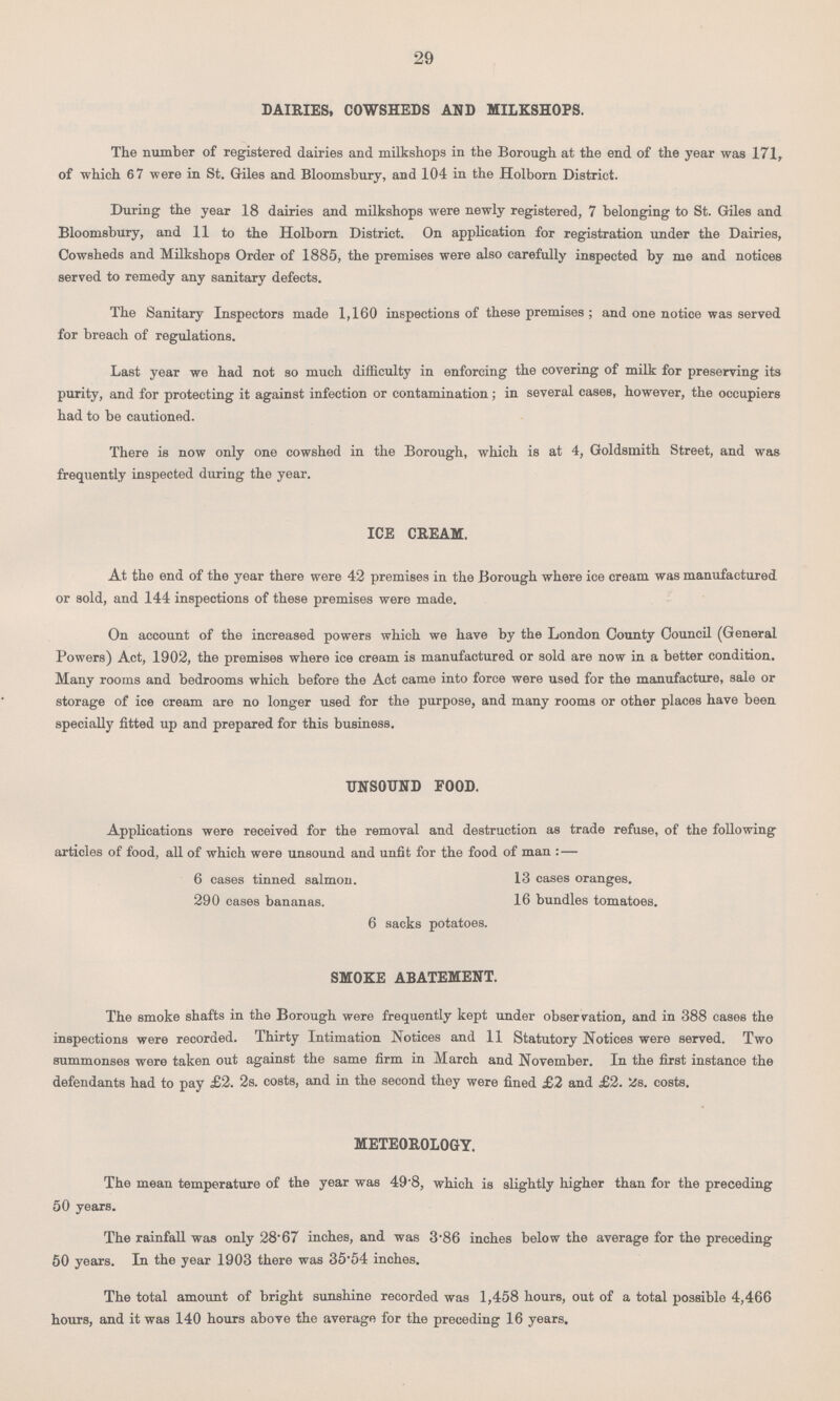 29 DAIRIES, COWSHEDS AND MILKSHOPS. The number of registered dairies and milkshops in the Borough at the end of the year was 171, of which 67 were in St. Giles and Bloomsbury, and 104 in the Holborn District. During the year 18 dairies and milkshops were newly registered, 7 belonging to St. Giles and Bloomsbury, and 11 to the Holborn District. On application for registration under the Dairies, Cowsheds and Milkshops Order of 1885, the premises were also carefully inspected by me and notices served to remedy any sanitary defects. The Sanitary Inspectors made 1,160 inspections of these premises; and one notice was served for breach of regulations. Last year we had not so much difficulty in enforcing the covering of milk for preserving its purity, and for protecting it against infection or contamination; in several cases, however, the occupiers had to be cautioned. There is now only one cowshed in the Borough, which is at 4, Goldsmith Street, and was frequently inspected during the year. ICE CREAM. At the end of the year there were 42 premises in the Borough where ice cream was manufactured or sold, and 144 inspections of these premises were made. On account of the increased powers which we have by the London County Council (General Powers) Act, 1902, the premises where ice cream is manufactured or sold are now in a better condition. Many rooms and bedrooms which before the Act came into force were used for the manufacture, sale or storage of ice cream are no longer used for the purpose, and many rooms or other places have been specially fitted up and prepared for this business. UNSOUND FOOD. Applications were received for the removal and destruction as trade refuse, of the following articles of food, all of which were unsound and unfit for the food of man :— 6 cases tinned salmon. 13 cases oranges. 290 cases bananas. 16 bundles tomatoes. 6 sacks potatoes. SMOKE ABATEMENT. The smoke shafts in the Borough were frequently kept under observation, and in 388 cases the inspections were recorded. Thirty Intimation Notices and 11 Statutory Notices were served. Two summonses were taken out against the same firm in March and November. In the first instance the defendants had to pay £2. 2s. costs, and in the second they were fined £2 and £2. 2s. costs. METEOROLOGY. The mean temperature of the year was 49.8, which is slightly higher than for the preceding 50 years. The rainfall was only 28.67 inches, and was 3.86 inches below the average for the preceding 50 years. In the year 1903 there was 35.54 inches. The total amount of bright sunshine recorded was 1,458 hours, out of a total possible 4,466 hours, and it was 140 hours above the average for the preceding 16 years.