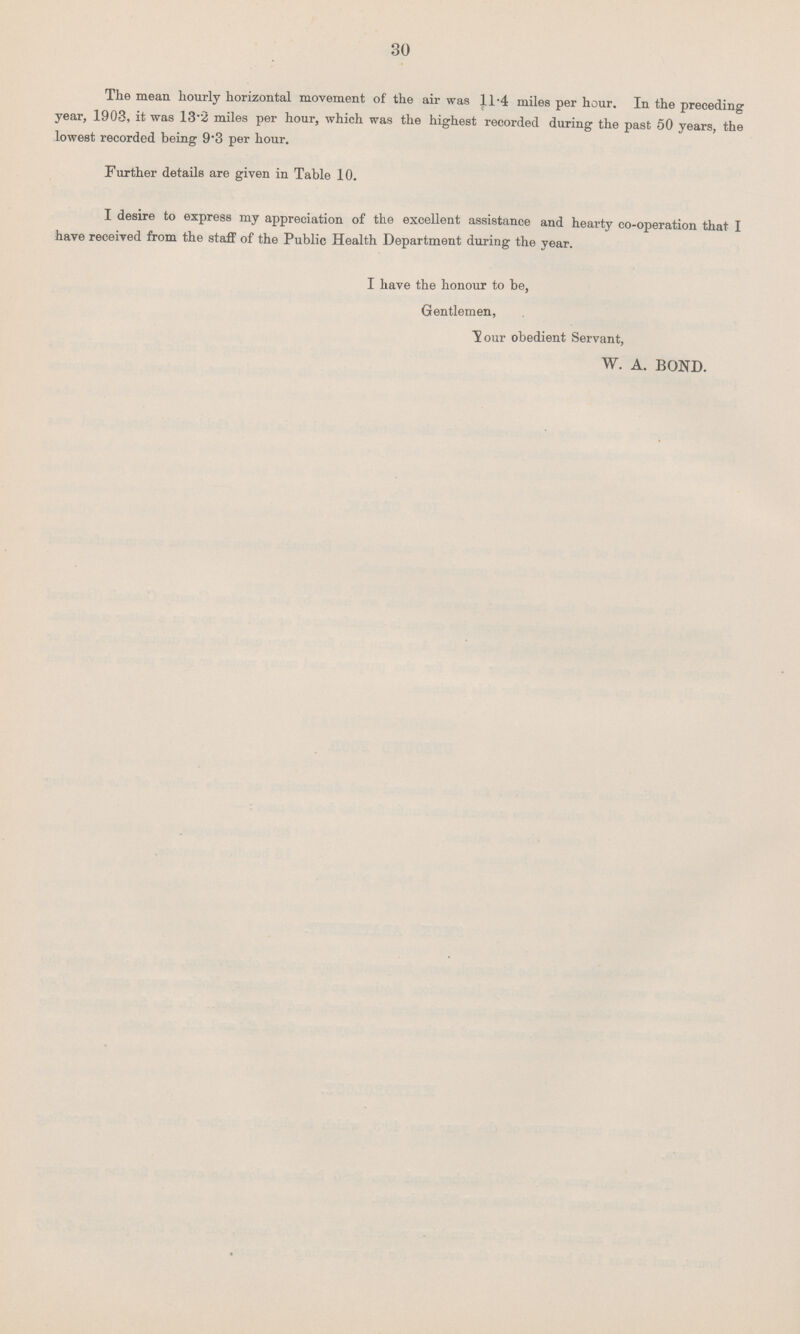 30 The mean hourly horizontal movement of the air was 11.4 miles per hour. In the preceding year, 1903, it was 13.2 miles per hour, which was the highest recorded during the past 50 years, the lowest recorded being 9.3 per hour. Further details are given in Table 10. I desire to express my appreciation of the excellent assistance and hearty co.operation that I have received from the staff of the Public Health Department during the year. I have the honour to be, Gentlemen, Your obedient Servant, W. A. BOND.