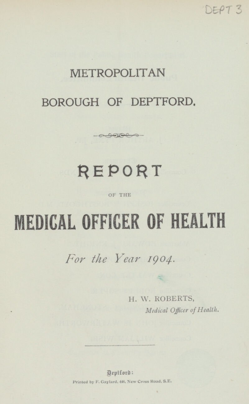 METROPOLITAN BOROUGH OF DEPTFORD. REPORT OF THE MEDICAL OFFICER OF HEALTH For the Year 1904. H. W. ROBERTS, Medical Officer of Health. Deptford: printed by F. Gaylard, 446, New Cross Road, S. E.