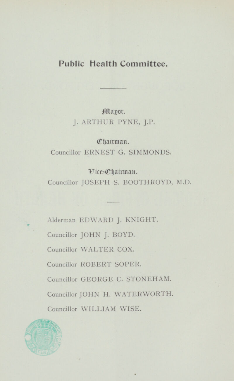 Public Health Committee. Mapor J. ARTHUR PYNE, J. P. Chairman. Councillor ERNEST G. SIMMONDS. Vice Chairman Councillor JOSEPH S. BOOTHROYD, M.D. Alderman EDWARD J. KNIGHT. Councillor JOHN J. BOYD. Councillor WALTER COX. Councillor ROBERT SOPER. Councillor GEORGE C. STONEHAM. Councillor JOHN H. WATERWORTH. Councillor WILLIAM WISE.