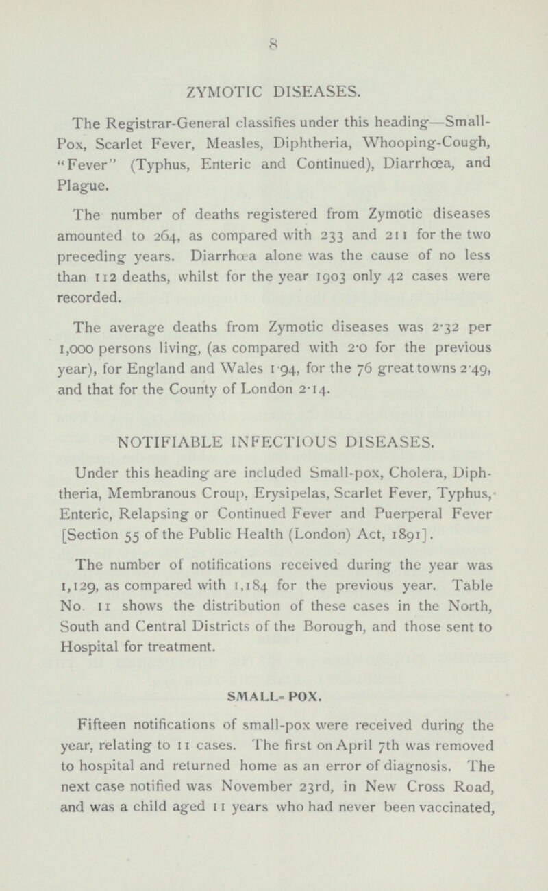 ZYMOTIC DISEASES. The Registrar-General classifies under this heading—Small- Pox, Scarlet Fever, Measles, Diphtheria, Whooping-Cough, Fever (Typhus, Enteric and Continued), Diarrhoea, and Plague. The number of deaths registered from Zymotic diseases amounted to 264, as compared with 233 and 211 for the two preceding years. Diarrhæa alone was the cause of no less than 112 deaths, whilst for the year 1903 only 42 cases were recorded. The average deaths from Zymotic diseases was 2-32 per 1,000 persons living, (as compared with 2-0 for the previous year), for England and Wales 1-94, for the 76 great towns 2.49, and that for the County of London 2.14. NOTIFIABLE INFECTIOUS DISEASES. Under this heading are included Small-pox, Cholera, Diphtheria, Membranous Croup, Erysipelas, Scarlet Fever, Typhus, Enteric, Relapsing or Continued Fever and Puerperal Fever [Section 55 of the Public Health (London) Act, 1891]. The number of notifications received during the year was 1,129, as compared with 1,184 for the previous year. Table No. 11 shows the distribution of these cases in the North, South and Central Districts of the Borough, and those sent to Hospital for treatment. SMALL-POX. Fifteen notifications of small-pox were received during the year, relating to 11 cases. The first on April 7th was removed to hospital and returned home as an error of diagnosis. The next case notified was November 23rd, in New Cross Road, and was a child aged 11 years who had never been vaccinated,