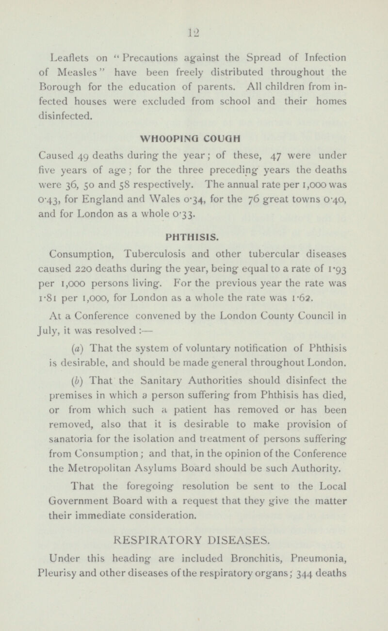 Leaflets on Precautions against the Spread of Infection of Measles have been freely distributed throughout the Borough for the education of parents. All children from infected houses were excluded from school and their homes disinfected. WHOOPING COUGH Caused 49 deaths during the year; of these, 47 were under five years of age; for the three preceding years the deaths were 36, 50 and 58 respectively. The annual rate per 1,000 was 0.43, for England and Wales 0.34, for the 76 great towns 0.40, and for London as a whole 0.33. PHTHISIS. Consumption, Tuberculosis and other tubercular diseases caused 220 deaths during the year, being equal to a rate of 1.93 per 1,000 persons living. For the previous year the rate was 1.81 per 1,000, for London as a whole the rate was 1-62. At a Conference convened by the London County Council in July, it was resolved:— (a) That the system of voluntary notification of Phthisis is desirable, and should be made general throughout London. (b) That the Sanitary Authorities should disinfect the premises in which a person suffering from Phthisis has died, or from which such a patient has removed or has been removed, also that it is desirable to make provision of sanatoria for the isolation and treatment of persons suffering from Consumption; and that, in the opinion of the Conference the Metropolitan Asylums Board should be such Authority. That the foregoing resolution be sent to the Local Government Board with a request that they give the matter their immediate consideration. RESPIRATORY DISEASES. Under this heading are included Bronchitis, Pneumonia, Pleurisy and other diseases of the respiratory organs; 344 deaths