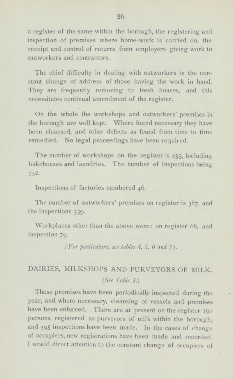 a register of the same within the borough, the registering- and inspection of premises where home-work is carried on, the receipt and control of returns from employers giving work to outworkers and contractors. The chief difficulty in dealing with outworkers is the con stant change of address of those having the work in hand. They are frequently removing to fresh houses, and this necessitates continual amendment of the register. On the whole the workshops and outworkers' premises in the borough are well kept. Where found necessary they have been cleansed, and other defects as found from time to time remedied. No legal proceedings have been required. The number of workshops on the register is 255, including bakehouses and laundries. The number of inspections being 752. Inspections of factories numbered 46. The number of outworkers' premises on register is 387, and the inspections 359. Workplaces other than the above were: on register 68, and inspection 79. (For particulars, see tables 4, 5, 6 and 7). DAIRIES, MILKSHOPS AND PURVEYORS OF MILK. (See Table 3.) These premises have been periodically inspected during the year, and where necessary, cleansing of vessels and premises have been enforced. There are at present on the register 190 persons registered as purveyors of milk within the borough, and 395 inspections have been made. In the cases of change of occupiers, new registrations have been made and recorded. I would direct attention to the constant change of occupiers of