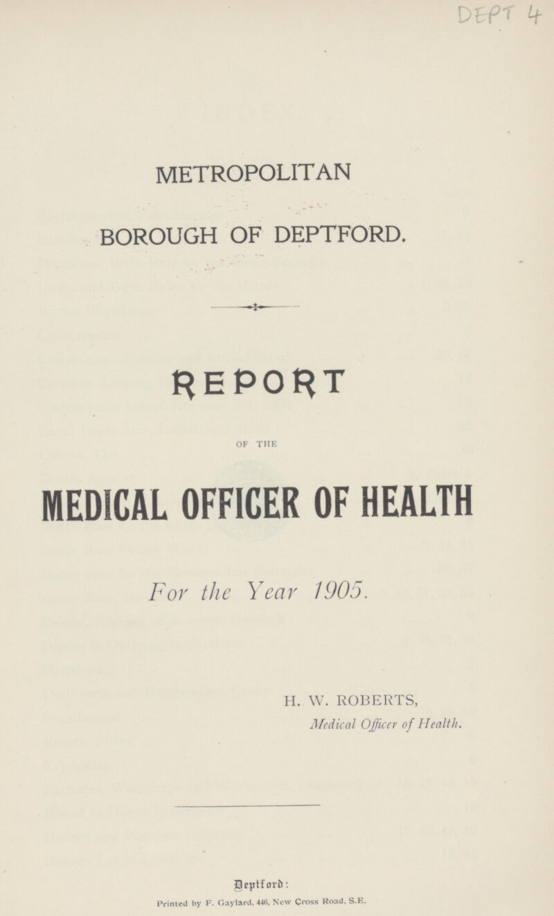 DEPT 4 METROPOLITAN BOROUGH OF DEPTFORD. REPORT OF THE MEDICAL OFFICER OF HEALTH For the Year 1905. H. W. ROBERTS, Medical Officer of Health. Deptford: Printed by F. Gay lard, 446, New Ctoss Road. S.E,