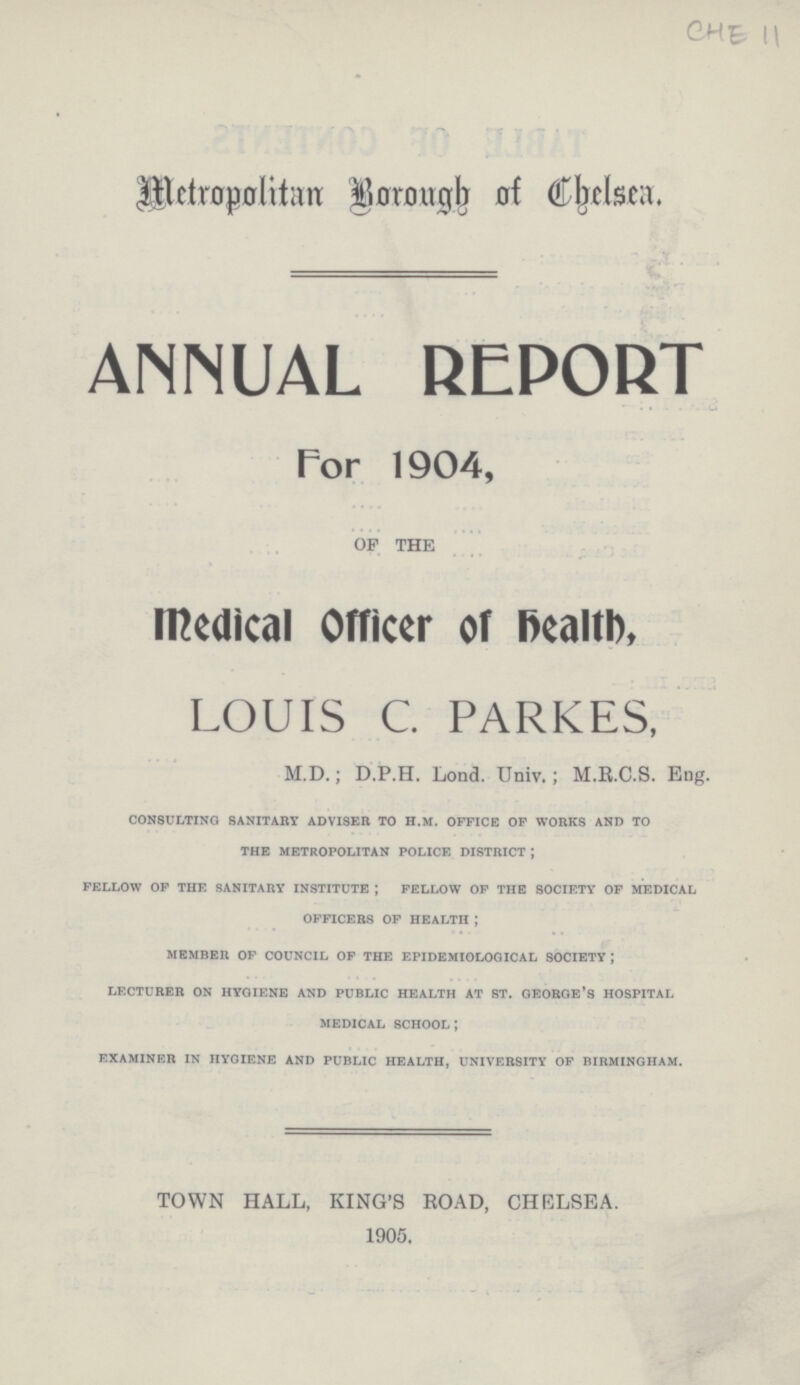 CHE 11 Metropolitan Borough of Chelsea. ANNUAL REPORT . • For 1904, OF THE medical Officer of health, LOUIS C. PARKES, M.D.; D.P.H. Lond. Univ.; M.R.C.S. Eng. consulting sanitary adviser to H.M. office of works and to the metropolitan police district; fellow of the sanitary institute; fellow of the society of medical officers of health member of council of the epidemiological society; lecturer on hygiene and public health at st. george's hospital medical school; examiner in hygiene and public health, university of birmingham. TOWN HALL, KING'S ROAD, CHELSEA. 1905.