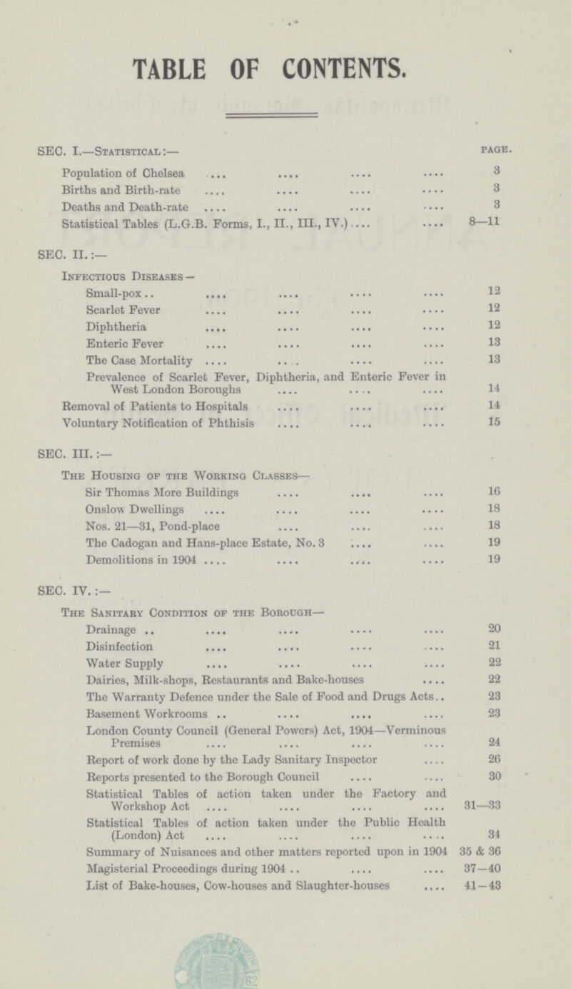 TABLE OF CONTENTS. SEC. I.—Statistical:— page. Population of Chelsea 3 Births and Birth-rate 3 Deaths and Death-rate 3 Statistical Tables (L.G.B. Forms, I., II., III., IV.) 8—11 SEC. II.:— Infectious Diseases — Small-pox 12 Scarlet Fever 12 Diphtheria 12 Enteric Fever 13 The Case Mortality 13 Prevalence of Scarlet Fever, Diphtheria, and Enteric Fever in West London Boroughs 14 Bemoval of Patients to Hospitals 14 Voluntary Notification of Phthisis 15 SEC. III.:— The Housing of the Working Classes— Sir Thomas More Buildings 16 Onslow Dwellings 18 Nos. 21—31, Pond-place 18 The Cadogan and Hans-place Estate, No. 3 19 Demolitions in 1904 19 SEC. IV.:— The Sanitary Condition op the Borough— Drainage 20 Disinfection 21 Water Supply 22 Dairies, Milk-shops, Restaurants and Bake-houses 22 The Warranty Defence under the Sale of Food and Drugs Acts 23 Basement Workrooms 23 London County Council (General Powers) Act, 1904—Verminous Premises 24 Report of work done by the Lady Sanitary Inspector 26 Reports presented to the Borough Council 30 Statistical Tables of action taken under the Factory and Workshop Act 31—33 Statistical Tables of action taken under the Public Health (London) Act 34 Summary of Nuisances and other matters reported upon in 1904 35 & 36 Magisterial Proceedings during 1904 37—40 List of Bake-houses, Cow-houses and Slaughter-houses 41 — 43