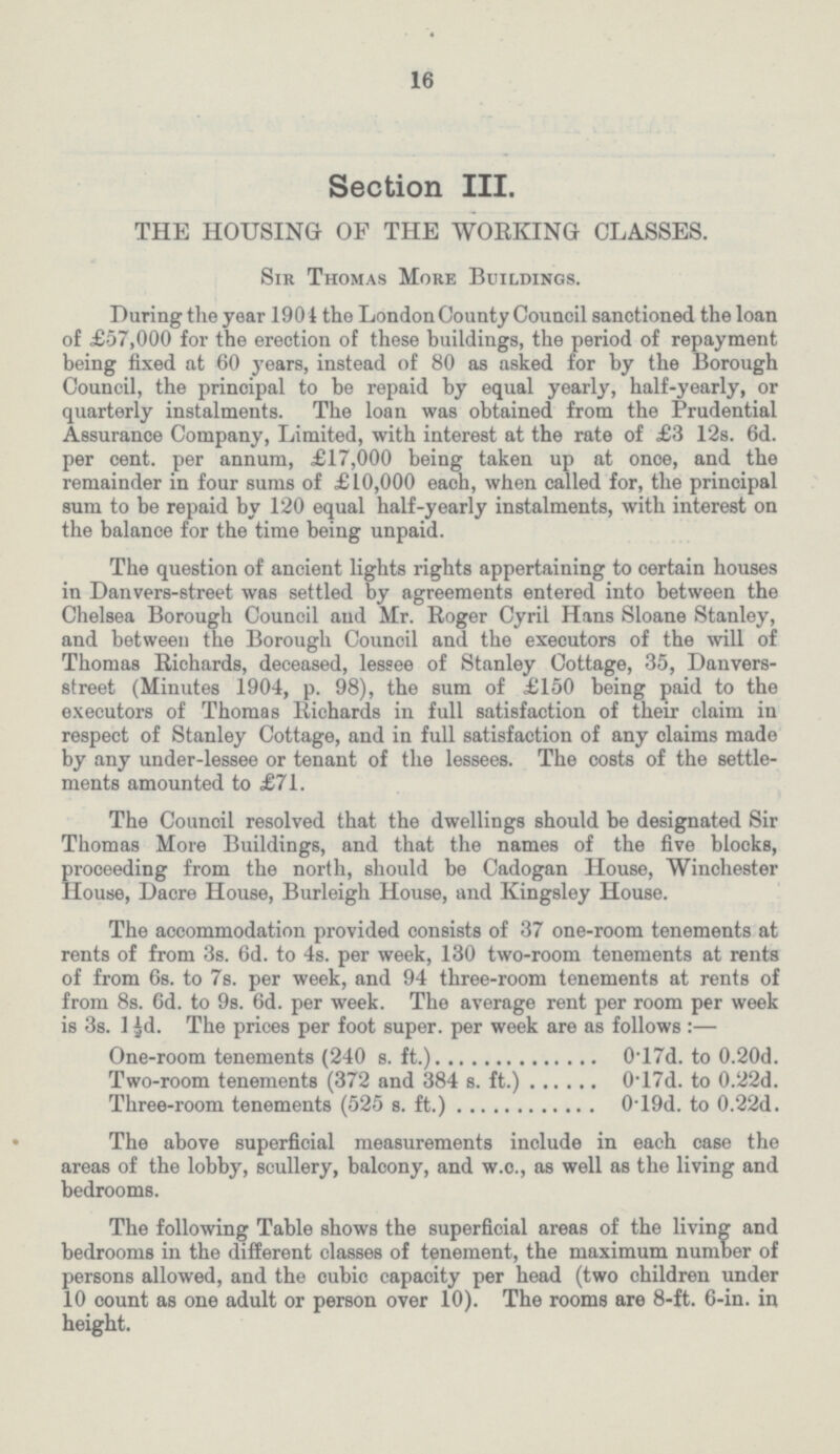 16 Section III. THE HOUSING OF THE WORKING CLASSES. Sir Thomas More Buildings. During the year 1901 the London County Council sanctioned the loan of £57,000 for the erection of these buildings, the period of repayment being fixed at 60 years, instead of 80 as asked for by the Borough Council, the principal to be repaid by equal yearly, half-yearly, or quarterly instalments. The loan was obtained from the Prudential Assurance Company, Limited, with interest at the rate of £3 12s. 6d. per cent. per annum, £17,000 being taken up at once, and the remainder in four sums of £10,000 each, when called for, the principal sum to be repaid by 120 equal half-yearly instalments, with interest on the balance for the time being unpaid. The question of ancient lights rights appertaining to certain houses in Danvers-street was settled by agreements entered into between the Chelsea Borough Council and Mr. Roger Cyril Hans Sloane Stanley, and between the Borough Council and the executors of the will of Thomas Richards, deceased, lessee of Stanley Cottage, 35, Danvers street (Minutes 1904, p. 98), the sum of £150 being paid to the executors of Thomas Richards in full satisfaction of their claim in respect of Stanley Cottage, and in full satisfaction of any claims made by any under-lessee or tenant of the lessees. The costs of the settle ments amounted to £71. The Council resolved that the dwellings should be designated Sir Thomas More Buildings, and that the names of the five blocks, proceeding from the north, should be Cadogan House, Winchester House, Dacre House, Burleigh House, and Kingsley House. The accommodation provided consists of 37 one-room tenements at rents of from 3s. 6d. to 4s. per week, 130 two-room tenements at rents of from 6s. to 7s. per week, and 94 three-room tenements at rents of from 8s. 6d. to 9s. 6d. per week. The average rent per room per week is 3s. 1½d. The prices per foot super. per week are as follows:— One-room tenements (240 s. ft.) 0.17d. to 0.20d. Two-room tenements (372 and 384 s. ft.) 0.17d. to 0.22d. Three-room tenements (525 s. ft.) 0.19d. to 0.22d. The above superficial measurements include in each case the areas of the lobby, scullery, balcony, and w.c., as well as the living and bedrooms. The following Table shows the superficial areas of the living and bedrooms in the different classes of tenement, the maximum number of persons allowed, and the cubic capacity per head (two children under 10 count as one adult or person over 10). The rooms are 8-ft. 6-in. in height.