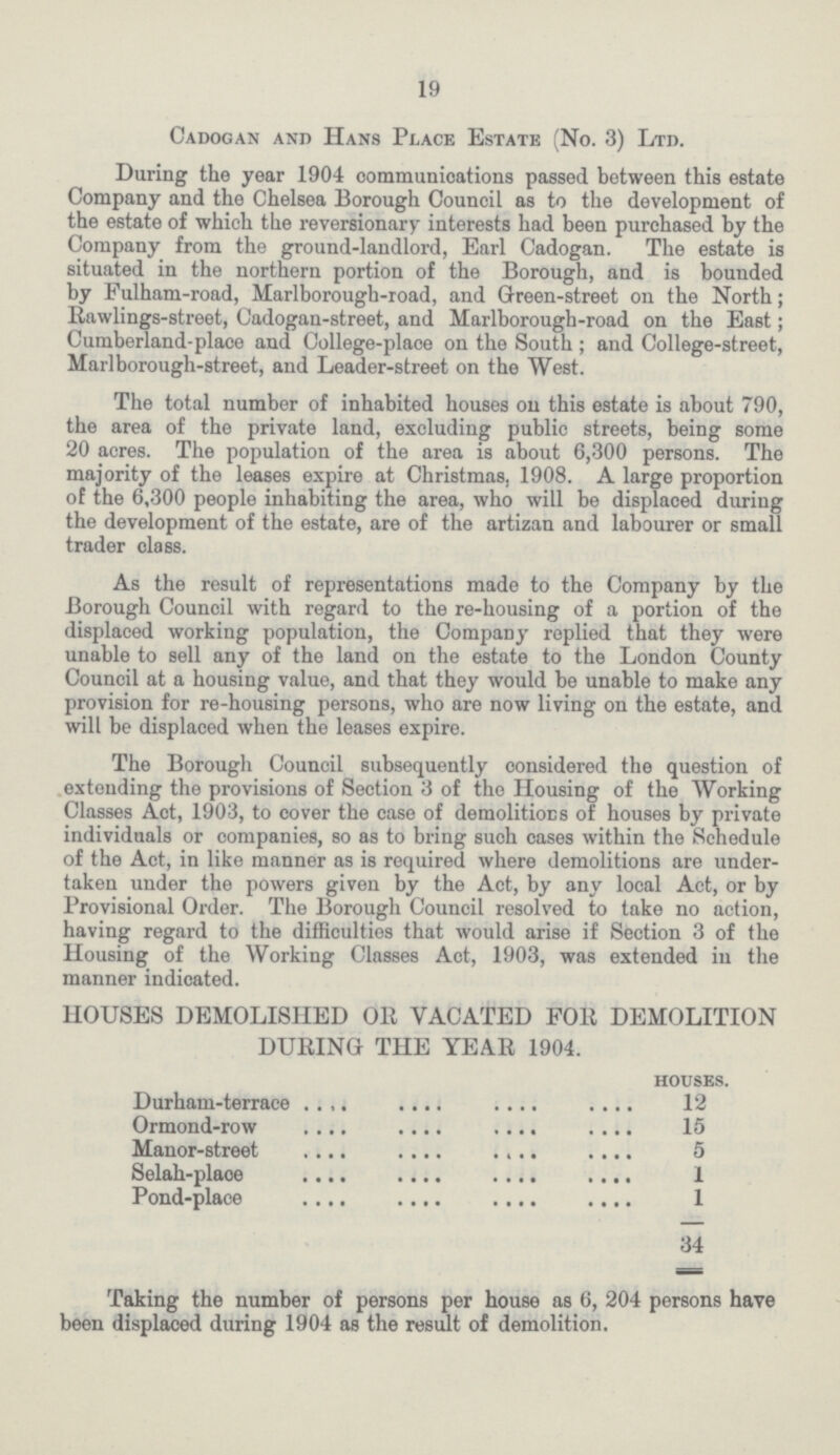 19 Cadogan and Hans Place Estate (No. 3) Ltd. During the year 1904 communications passed between this estate Company and the Chelsea Borough Council as to the development of the estate of which the reversionary interests had been purchased by the Company from the ground-landlord, Earl Cadogan. The estate is situated in the northern portion of the Borough, and is bounded by Fulham-road, Marlborough-road, and Green-street on the North; Rawlings-street, Cadogan-street, and Marlborough-road on the East; Cumberland-place and College-place on the South ; and College-street, Marlborough-street, and Leader-street on the West. The total number of inhabited houses on this estate is about 790, the area of the private land, excluding public streets, being some 20 acres. The population of the area is about 6,300 persons. The majority of the leases expire at Christmas, 1908. A large proportion of the 6,300 people inhabiting the area, who will be displaced during the development of the estate, are of the artizan and labourer or small trader class. As the result of representations made to the Company by the Borough Council with regard to the re-housing of a portion of the displaced working population, the Company replied that they were unable to sell any of the land on the estate to the London County Council at a housing value, and that they would be unable to make any provision for re-housing persons, who are now living on the estate, and will be displaced when the leases expire. The Borough Council subsequently considered the question of extending the provisions of Section 3 of the Housing of the Working Classes Act, 1903, to cover the case of demolitions of houses by private individuals or companies, so as to bring such cases within the Schedule of the Act, in like manner as is required where demolitions are under taken under the powers given by the Act, by any local Act, or by Provisional Order. The Borough Council resolved to take no action, having regard to the difficulties that would arise if Section 3 of the Housing of the Working Classes Act, 1903, was extended in the manner indicated. HOUSES DEMOLISHED OR VACATED FOR DEMOLITION DURING THE YEAR 1904. houses. Durham-terrace 12 Ormond-row 15 Manor-street 5 Selah-place 1 Pond—place 1 34 Taking the number of persons per house as 6, 204 persons have been displaced during 1904 as the result of demolition.