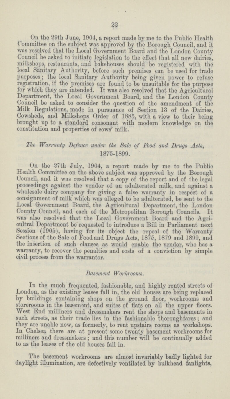 22 On the 29th June, 1904, a report made by me to the Public Health Committee on the subject was approved by the Borough Council, and it was resolved that the Local Government Board and the London County Council be asked to initiate legislation to the effect that all new dairies, milkshops, restaurants, and bakehouses should be registered with the local Sanitary Authority, before such premises can be used for trade purposes; the local Sanitary Authority being given power to refuse registration, if the premises are found to be unsuitable for the purpose for which they are intended. It was also resolved that the Agricultural Department, the Local Government Board, and the London County Council be asked to consider the question of the amendment of the Milk Regulations, made in pursuance of Section 13 of the Dairies, Cowsheds, and Milkshops Order of 1885, with a view to their being brought up to a standard consonant with modern knowledge on the constitution and properties of cows' milk. The Warranty Defence under the Sale of Food and Drugs Acts, 1875-1899. On the 27th July, 1904, a report made by me to the Public Health Committee on the above subject was approved by the Borough Council, and it was resolved that a copy of the report and of the legal proceedings against the vendor of an adulterated milk, and against a wholesale dairy company for giving a false warranty in respect of a consignment of milk which was alleged to be adulterated, be sent to the Local Government Board, the Agricultural Department, the London County Council, and each of the Metropolitan Borough Councils. It was also resolved that the Local Government Board and the Agri cultral Department be requested to introduce a Bill in Parliament next Session (1905), having for its object the repeal of the Warranty Sections of the Sale of Food and Drugs Acts, 1875, 1879 and 1899, and the insertion of such clauses as would enable the vendor, who has a warranty, to recover the penalties and costs of a conviction by simple civil process from the warrantor. Basement Workrooms. In the much frequented, fashionable, and highly rented streets of London, as the existing leases fall in, the old houses are being replaced by buildings containing shops on the ground floor, workrooms and storerooms in the basement, and suites of flats on all the upper floors. West End milliners and dressmakers rent the shops and basements in such streets, as their trade lies in the fashionable thoroughfares; and they are unable now, as formerly, to rent upstairs rooms as workshops. In Chelsea there are at present some twenty basement workrooms for milliners and dressmakers; and this number will be continually added to as the leases of the old houses fall in. The basement workrooms are almost invariably badly lighted for daylight illumination, are defectively ventilated by bulkhead fanlights,