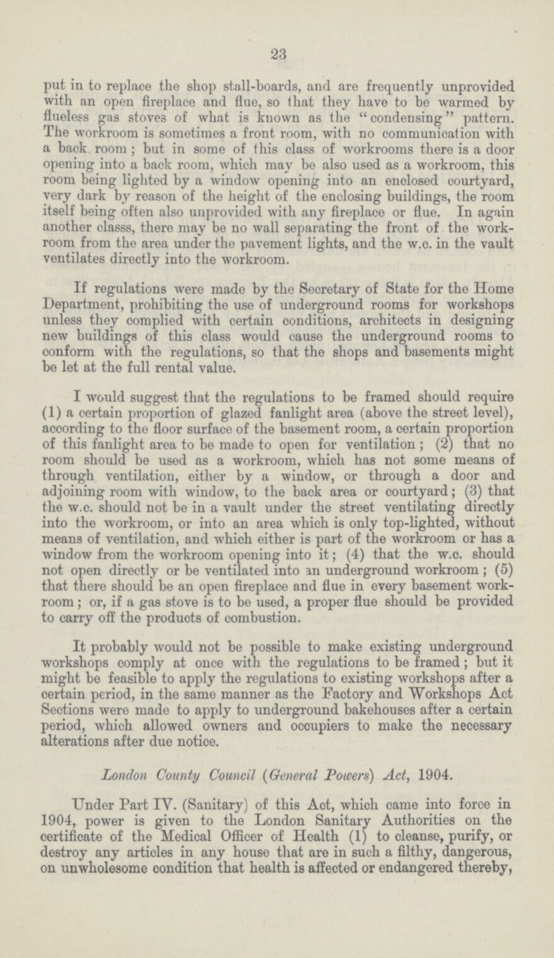 23 put in to replace the shop stall-boards, and are frequently unprovided with an open fireplace and flue, so that they have to be warmed by flueless gas stoves of what is known as the condensing pattern. The workroom is sometimes a front room, with no communication with a back room; but in some of this class of workrooms there is a door opening into a back room, which may be also used as a workroom, this room being lighted by a window opening into an enclosed courtyard, very dark by reason of the height of the enclosing buildings, the room itself being often also unprovided with any fireplace or flue. In again another classs, there may be no wall separating the front of the work room from the area under the pavement lights, and the w.o. in the vault ventilates directly into the workroom. If regulations were made by the Secretary of State for the Home Department, prohibiting the use of underground rooms for workshops unless they complied with certain conditions, architects in designing new buildings of this class would cause the underground rooms to conform with the regulations, so that the shops and basements might be let at the full rental value. I would suggest that the regulations to be framed should require (1) a certain proportion of glazed fanlight area (above the street level), according to the floor surface of the basement room, a certain proportion of this fanlight area to be made to open for ventilation; (2) that no room should be used as a workroom, which has not some means of through ventilation, either by a window, or through a door and adjoining room with window, to the back area or courtyard; (3) that the w.c. should not be in a vault under the street ventilating directly into the workroom, or into an area which is only top-lighted, without means of ventilation, and which either is part of the workroom or has a window from the workroom opening into it; (4) that the w.c. should not open directly or be ventilated into an underground workroom; (5) that there should be an open fireplace and flue in every basement work room ; or, if a gas stove is to be used, a proper flue should be provided to carry off the products of combustion. It probably would not be possible to make existing underground workshops comply at once with the regulations to be framed; but it might be feasible to apply the regulations to existing workshops after a certain period, in the same manner as the Factory and Workshops Act Sections were made to apply to underground bakehouses after a certain period, which allowed owners and occupiers to make the necessary alterations after due notice. London County Council (General Powers) Act, 1904. Under Part IV. (Sanitary) of this Act, which came into force in 1904, power is given to the London Sanitary Authorities on the certificate of the Medical Officer of Health (1) to cleanse, purify, or destroy any articles in any house that are in such a filthy, dangerous, on unwholesome condition that health is affected or endangered thereby,