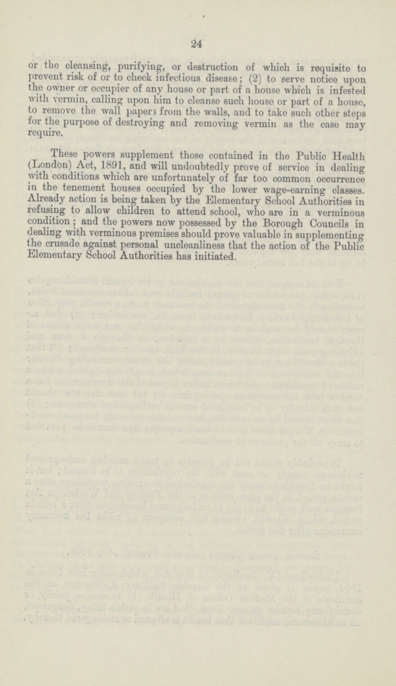 24 or the cleansing, purifying, or destruction of which is requisite to prevent risk of or to check infectious disease; (2) to serve notice upon tho owner or occupier of any house or part of a house which is infested with vermin, calling upon him to cleanse such house or part of a house, to remove the wall papers from the walls, and to take such other steps for the purpose of destroying and removing vermin as the case may require. These powers supplement those contained in the Public Health (London) Act, 1891, and will undoubtedly prove of service in dealing with conditions which are unfortunately of far too common occurrence in the tenement houses occupied by the lower wage-earning classes. Already action is being taken by the Elementary School Authorities in refusing to allow children to attend school, who are in a verminous condition ; and the powers now possessed by the Borough Councils in dealing with verminous premises should prove valuable in supplementing the crusade against personal uncleanliness that the action of the Public Elementary School Authorities has initiated.