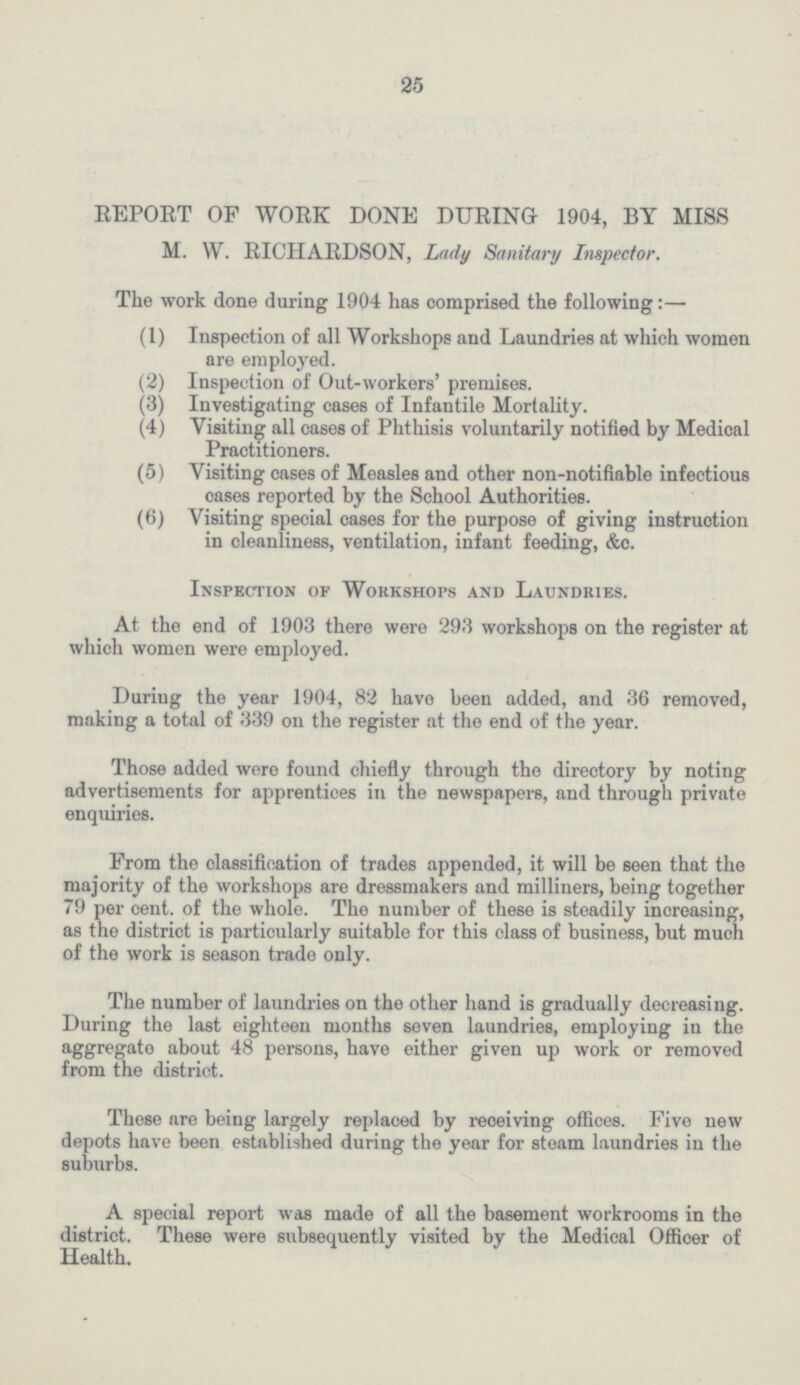 25 REPORT OF WORK DONE DURING 1904, BY MISS M. W. RICHARDSON, Lady Sanitary Inspector. The work done during 1904 has comprised the following:— (1) Inspection of all Workshops and Laundries at which women are employed. (2) Inspection of Out-workers' premises. (3) Investigating cases of Infantile Mortality. (4) Visiting all cases of Phthisis voluntarily notified by Medical Practitioners. (5) Visiting cases of Measles and other non-notifiable infectious cases reported by the School Authorities. (6) Visiting special cases for the purpose of giving instruction in cleanliness, ventilation, infant feeding, &c. Inspection of Workshops and Laundries. At the end of 1903 there were 293 workshops on the register at which women were employed. During the year 1904, 82 have been added, and 36 removed, making a total of 339 on the register at the end of the year. Those added wero found chiefly through the directory by noting advertisements for apprentices in the newspapers, and through private enquiries. From the classification of trades appended, it will be seen that tho majority of the workshops are dressmakers and milliners, being together 79 per cent. of the whole. The number of these is steadily increasing, as the district is particularly suitable for this class of business, but much of the work is season trade only. The number of laundries on the other hand is gradually decreasing. During the last eighteen months seven laundries, employing in the aggregato about 48 persons, have either given up work or removed from the district. These are being largely replaced by receiving offices. Five new depots have been established during the year for steam laundries in the suburbs. A special report was made of all the basement workrooms in the district. These were subsequently visited by the Medical Officer of Health.