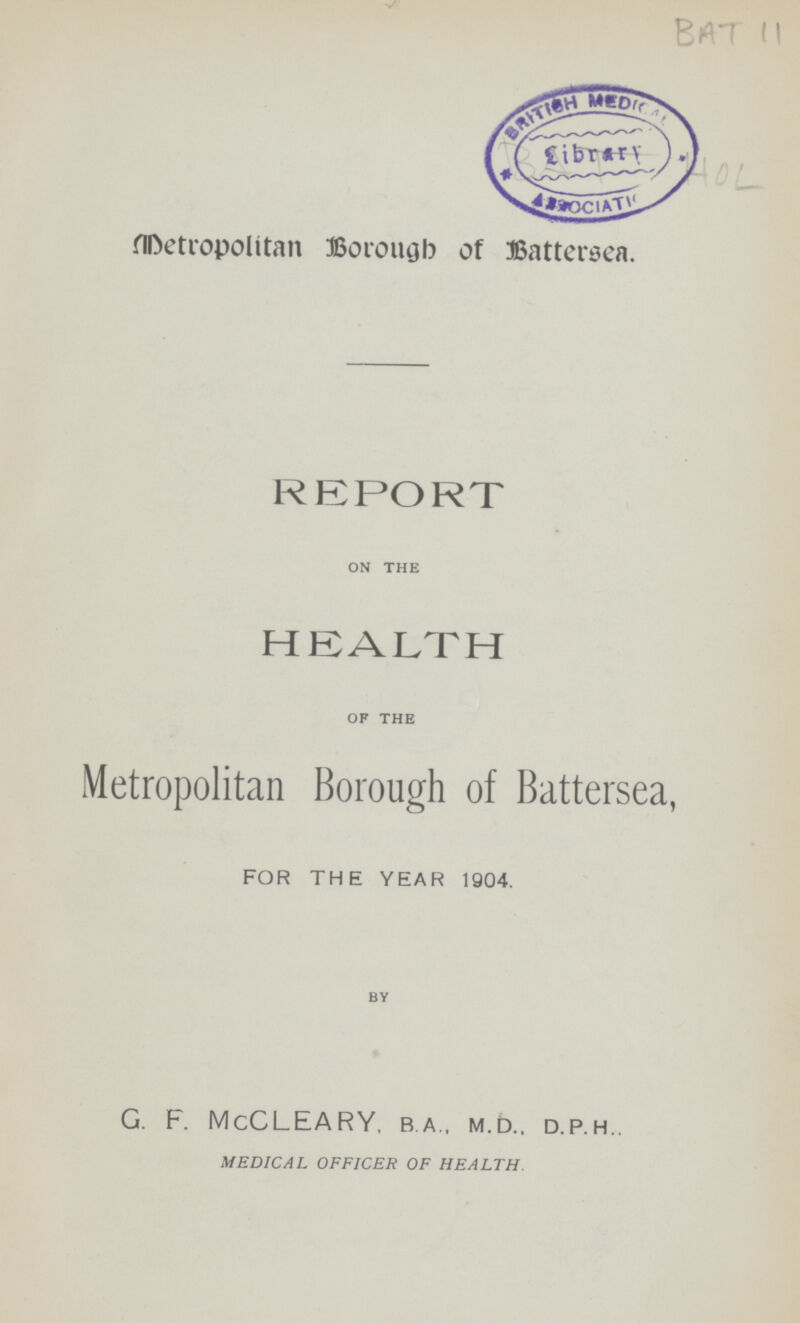 Bat 11 Hol Metropolitan Borough of Battersea. REPORT on the HEALTH of the Metropolitan Borough of Battersea, for the year 1904. by G. F. McCLEARY, b.a., m.d.. d.p.h.. MEDICAL OFFICER OF HEALTH.