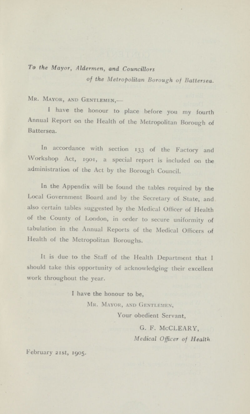 To the Mayor, Aldermen, and Councillors of the Metropolitan Borough of Battersea. Mr. Mayor, and Gentlemen,— I have the honour to place before you my fourth Annual Report on the Health of the Metropolitan Borough of Battersea. In accordance with section 133 of the Factory and Workshop Act, 1901, a special report is included on the administration of the Act by the Borough Council. In the Appendix will be found the tables required by the Local Government Board and by the Secretary of State, and also certain tables suggested by the Medical Officer of Health of the County of London, in order to secure uniformity of tabulation in the Annual Reports of the Medical Officers of Health of the Metropolitan Boroughs. It is due to the Staff of the Health Department that I should take this opportunity of acknowledging their excellent work throughout the year. I have the honour to be, Mr. Mayor, and Gentlemen, Your obedient Servant, G. F. McCLEARY, Medical Officer of Health February 21st, 1905.