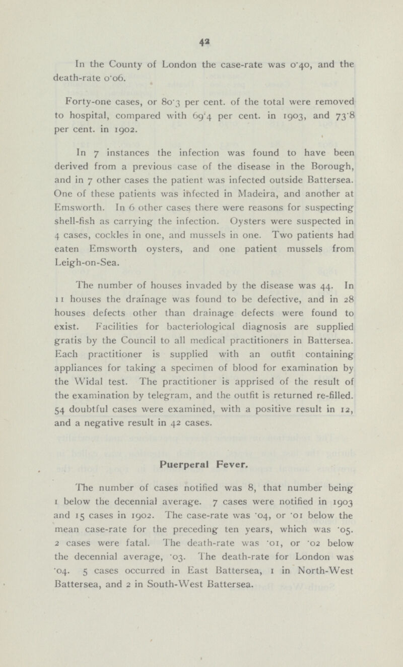 42 In the County of London the case-rate was 0 40, and the death-rate o'o6. Forty-one cases, or 80.3 per cent, of the total were removed to hospital, compared with 69.4 per cent. in 1903, and 73.8 per cent. in 1902. In 7 instances the infection was found to have been derived from a previous case of the disease in the Borough, and in 7 other cases the patient was infected outside Battersea. One of these patients was infected in Madeira, and another at Emsworth. In 6 other cases there were reasons for suspecting shell-fish as carrying the infection. Oysters were suspected in 4 cases, cockles in one, and mussels in one. Two patients had eaten Emsworth oysters, and one patient mussels from Leigh-on-Sea. The number of houses invaded by the disease was 44. In 11 houses the drainage was found to be defective, and in 28 houses defects other than drainage defects were found to exist. Facilities for bacteriological diagnosis are supplied gratis by the Council to all medical practitioners in Battersea. Each practitioner is supplied with an outfit containing appliances for taking a specimen of blood for examination by the Widal test. The practitioner is apprised of the result of the examination by telegram, and the outfit is returned re-filled. 54 doubtful cases were examined, with a positive result in 12, and a negative result in 42 cases. Puerperal Fever. The number of cases notified was 8, that number being 1 below the decennial average. 7 cases were notified in 1903 and 15 cases in 1902. The case-rate was 04, or '01 below the mean case-rate for the preceding ten years, which was .05. 2 cases were fatal. The death-rate was .01, or '02 below the decennial average, '03. The death-rate for London was .04. 5 cases occurred in East Battersea, 1 in North-West Battersea, and 2 in South-West Battersea.