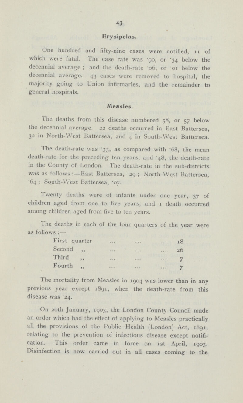 43 Erysipelas. One hundred and fifty-nine cases were notified, 11 of which were fatal. The case rate was .90, or .34 below the decennial average; and the death-rate .06, or .01 below the decennial average. 43 cases were removed to hospital, the majority going to Union infirmaries, and the remainder to general hospitals. Measles. The deaths from this disease numbered 58, or 57 below the decennial average. 22 deaths occurred in East Battersea, 32 in North-VVest Battersea, and 4 in South-West Battersea. The death-rate was .33, as compared with 68, the mean death-rate for the preceding ten years, and .48, the death-rate in the County of London. The death-rate in the sub-districts was as follows:-East Battersea, .29; North-West Battersea, .64; South-West Battersea, '07. Twenty deaths were of infants under one year, 37 of children aged from one to five years, and 1 death occurred among children aged from five to ten years. The deaths in each of the four quarters of the year were as follows :— First quarter 18 Second ,, 26 Third ,, 7 Fourth ,, 7 The mortality from Measles in 1904 was lower than in any previous year except 1891, when the death-rate from this disease was .24. On 20th January, 1903, the London County Council made an order which had the effect of applying to Measles practically all the provisions of the Public Health (London) Act, 1891, relating to the prevention of infectious disease except notifi cation. This order came in force on 1st April, 1903. Disinfection is now carried out in all cases coming to the