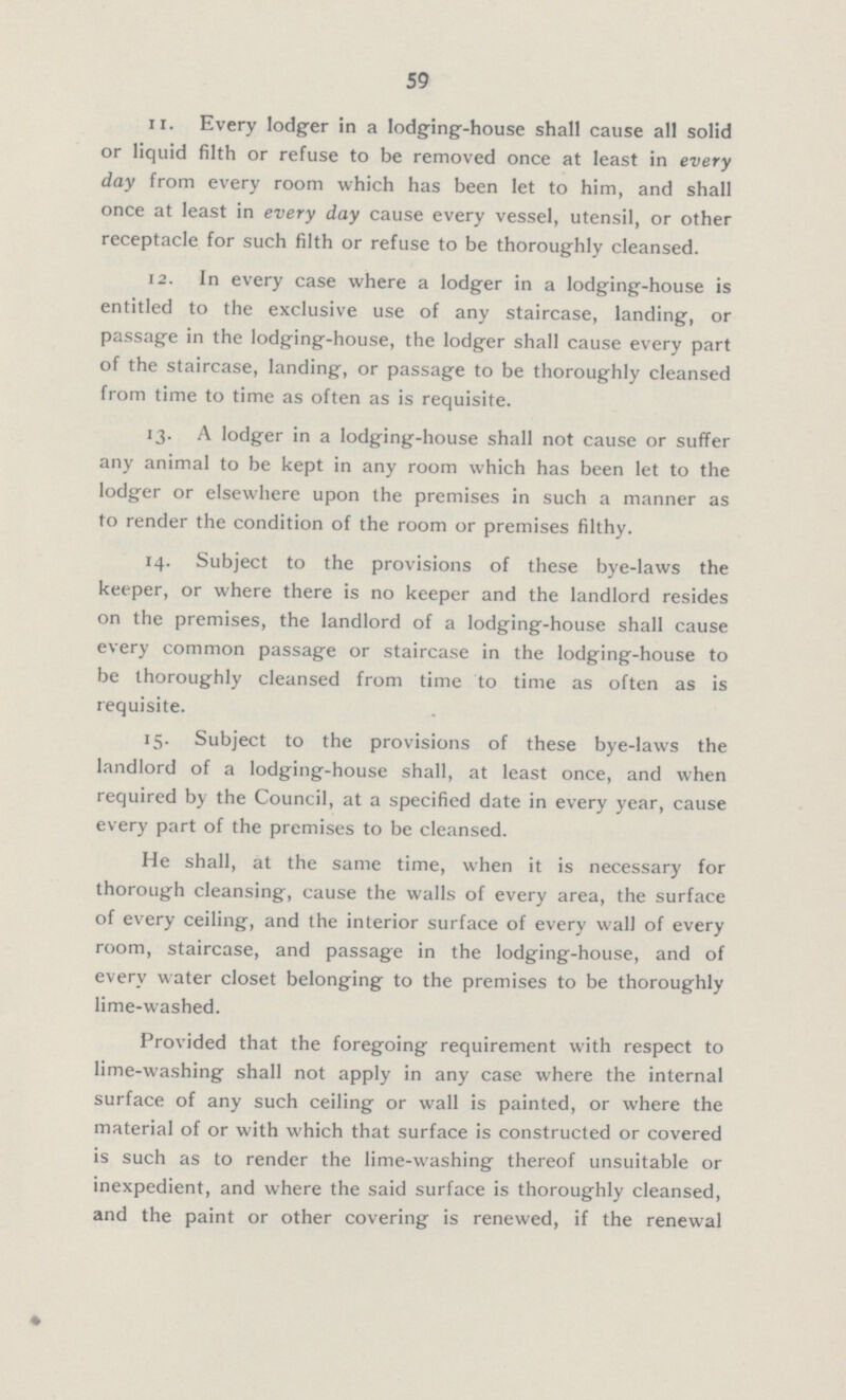 59 11. Every lodger in a lodging-house shall cause all solid or liquid filth or refuse to be removed once at least in every day from every room which has been let to him, and shall once at least in every day cause every vessel, utensil, or other receptacle for such filth or refuse to be thoroughly cleansed. 12. In every case where a lodger in a lodging-house is entitled to the exclusive use of any staircase, landing, or passage in the lodging-house, the lodger shall cause every part of the staircase, landing, or passage to be thoroughly cleansed from time to time as often as is requisite. 13. A lodger in a lodging-house shall not cause or suffer any animal to be kept in any room which has been let to the lodger or elsewhere upon the premises in such a manner as to render the condition of the room or premises filthy. 14. Subject to the provisions of these bye-laws the keeper, or where there is no keeper and the landlord resides on the premises, the landlord of a lodging-house shall cause every common passage or staircase in the lodging-house to be thoroughly cleansed from time to time as often as is requisite. 15. Subject to the provisions of these bye-laws the landlord of a lodging-house shall, at least once, and when required by the Council, at a specified date in every year, cause every part of the premises to be cleansed. He shall, at the same time, when it is necessary for thorough cleansing, cause the walls of every area, the surface of every ceiling, and the interior surface of every wall of every room, staircase, and passage in the lodging-house, and of every water closet belonging to the premises to be thoroughly lime-washed. Provided that the foregoing requirement with respect to lime-washing shall not apply in any case where the internal surface of any such ceiling or wall is painted, or where the material of or with which that surface is constructed or covered is such as to render the lime-washing thereof unsuitable or inexpedient, and where the said surface is thoroughly cleansed, and the paint or other covering is renewed, if the renewal