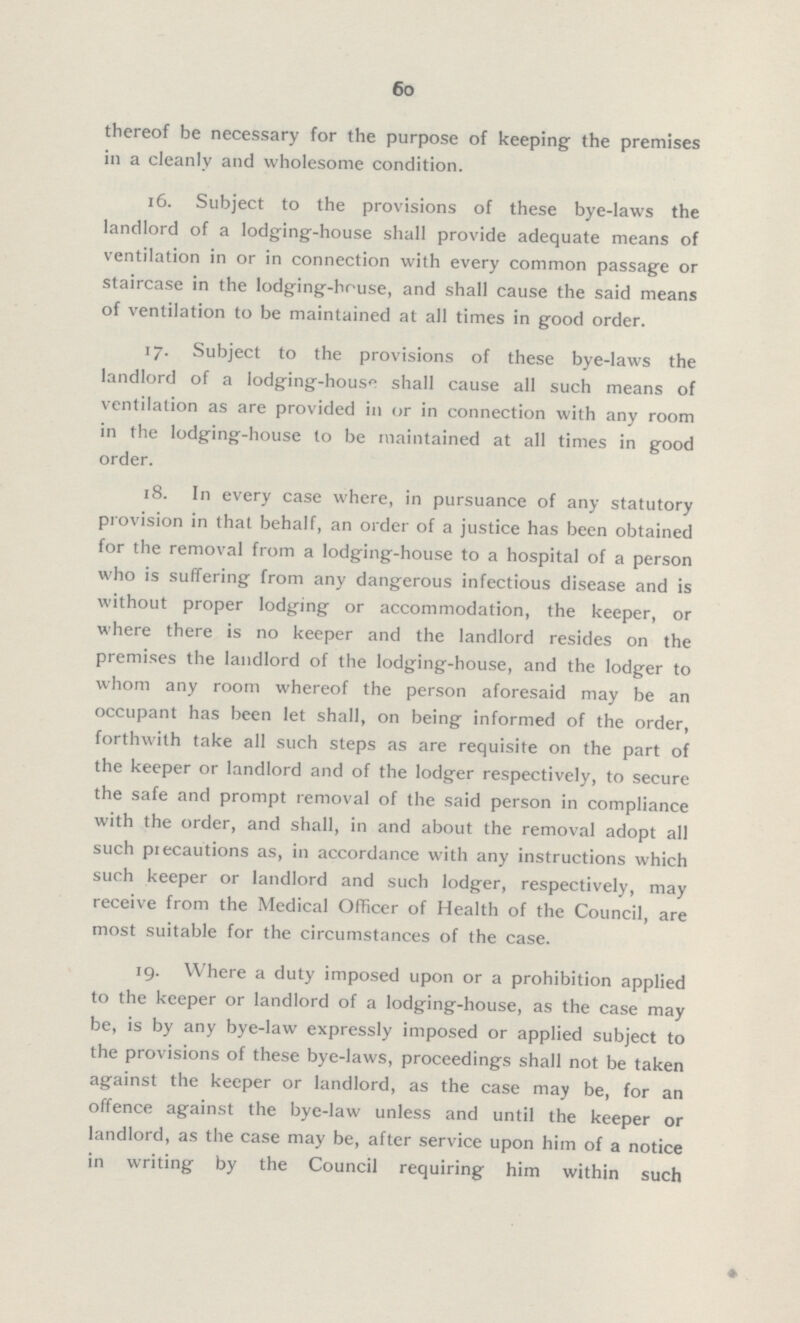 60 thereof be necessary for the purpose of keeping the premises in a cleanly and wholesome condition. 16. Subject to the provisions of these bye-laws the landlord of a lodging-house shall provide adequate means of ventilation in or in connection with every common passage or staircase in the lodging-house, and shall cause the said means of ventilation to be maintained at all times in good order. 17. Subject to the provisions of these bye-laws the landlord of a Iodging-house shall cause all such means of ventilation as are provided in or in connection with any room in the lodging-house to be maintained at all times in good order. 18. In every case where, in pursuance of any statutory provision in that behalf, an order of a justice has been obtained for the removal from a lodging-house to a hospital of a person who is suffering from any dangerous infectious disease and is without proper lodging or accommodation, the keeper, or where there is no keeper and the landlord resides on the premises the landlord of the lodging-house, and the lodger to whom any room whereof the person aforesaid may be an occupant has been let shall, on being informed of the order, forthwith take all such steps as are requisite on the part of the keeper or landlord and of the lodger respectively, to secure the safe and prompt removal of the said person in compliance with the order, and shall, in and about the removal adopt all such precautions as, in accordance with any instructions which such keeper or landlord and such lodger, respectively, may receive from the Medical Officer of Health of the Council, are most suitable for the circumstances of the case. 19. Where a duty imposed upon or a prohibition applied to the keeper or landlord of a lodging-house, as the case may be, is by any bye-law expressly imposed or applied subject to the provisions of these bye-laws, proceedings shall not be taken against the keeper or landlord, as the case may be, for an offence against the bye-law unless and until the keeper or landlord, as the case may be, after service upon him of a notice in writing by the Council requiring him within such