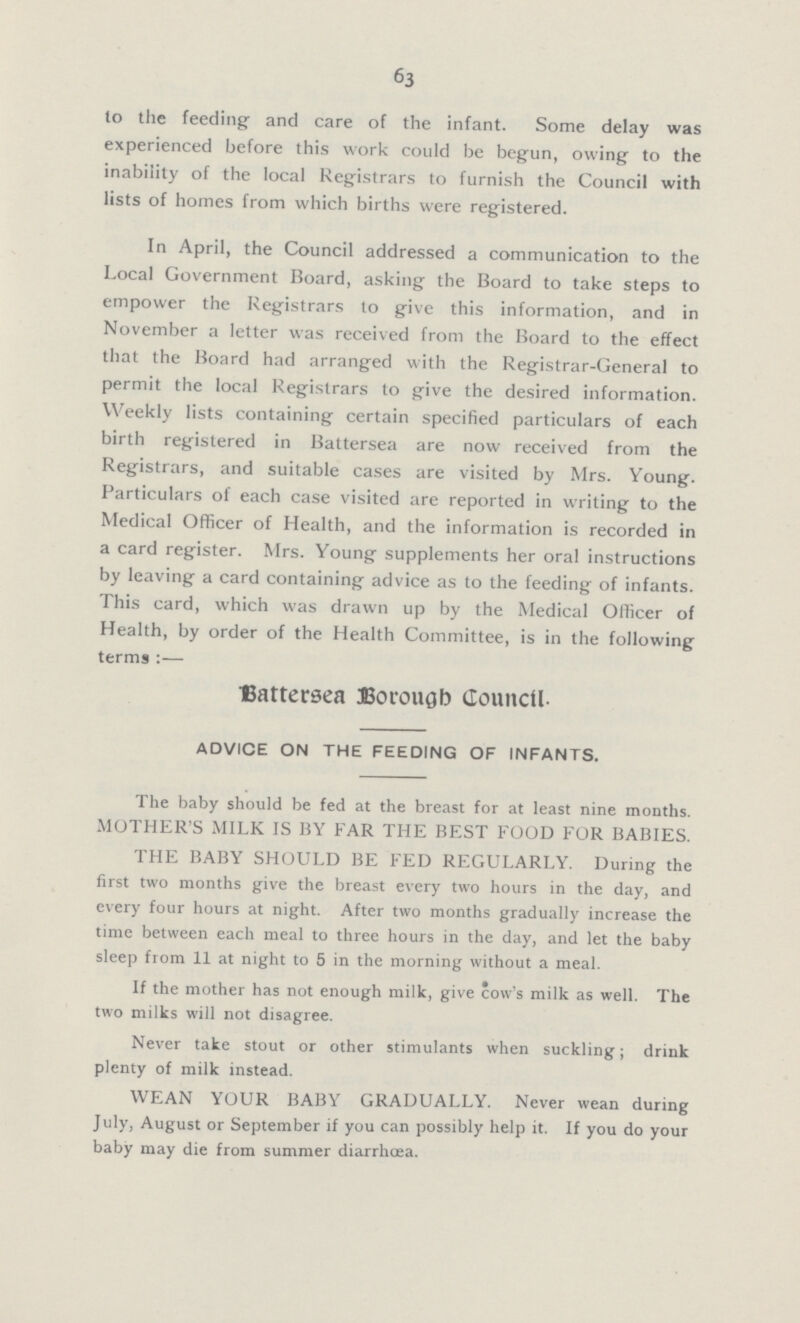 63 to the feeding and care of the infant. Some delay was experienced before this work -could be begun, owing to the inability of the local Registrars to furnish the Council with lists of homes from which births were registered. In April, the Council addressed a communication to the Local Government Board, asking the Board to take steps to empower the Registrars to give this information, and in November a letter was received from the Board to the effect that the Board had arranged with the Registrar-General to permit the local Registrars to give the desired information. Weekly lists containing certain specified particulars of each birth registered in Battersea are now received from the Registrars, and suitable cases are visited by Mrs. Young. Particulars of each case visited are reported in writing to the Medical Officer of Health, and the information is recorded in a card register. Mrs. Young supplements her oral instructions by leaving a card containing advice as to the feeding of infants. This card, which was drawn up by the Medical Officer of Health, by order of the Health Committee, is in the following terms:— Battersea Borough Council. ADVICE ON THE FEEDING OF INFANTS. The baby should be fed at the breast for at least nine months. MOTHER'S MILK IS BY FAR THE BEST FOOD FOR BABIES. THE BABY SHOULD BE FED REGULARLY. During the first two months give the breast every two hours in the day, and every four hours at night. After two months gradually increase the time between each meal to three hours in the day, and let the baby sleep from 11 at night to 5 in the morning without a meal. If the mother has not enough milk, give cow's milk as well. The two milks will not disagree. Never take stout or other stimulants when suckling: drink plenty of milk instead. WEAN YOUR BABY GRADUALLY. Never wean during July, August or September if you can possibly help it. If you do your baby may die from summer diarrhœa.