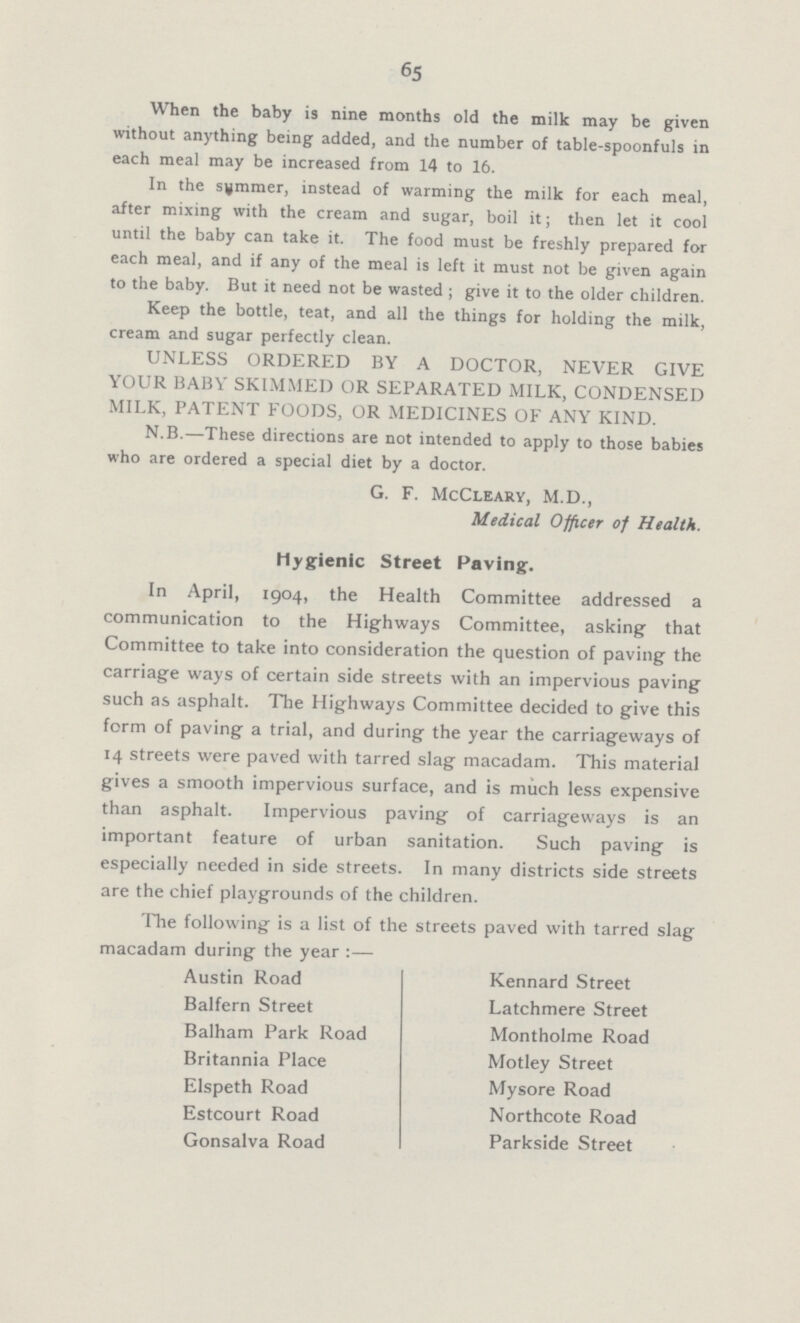 65 When the baby is nine months old the milk may be given without anything being added, and the number of table-spoonfuls in each meal may be increased from 14 to 16. In the summer, instead of warming the milk for each meal, after mixing with the cream and sugar, boil it; then let it cool until the baby can take it. The food must be freshly prepared for each meal, and if any of the meal is left it must not be given again to the baby. But it need not be wasted ; give it to the older children. Keep the bottle, teat, and all the things for holding the milk, cream and sugar perfectly clean. UNLESS ORDERED BY A DOCTOR, NEVER GIVE YOUR BABY SKIMMED OR SEPARATED MILK, CONDENSED MILK, PATENT FOODS, OR MEDICINES OF ANY KIND. N.B.—These directions are not intended to apply to those babies who are ordered a special diet by a doctor. G. F. McCleary, M.D., Medical Officer of Health. In April, 1904, the Health Committee addressed a communication to the Highways Committee, asking that Committee to take into consideration the question of paving the carriage ways of certain side streets with an impervious paving such as asphalt. The Highways Committee decided to give this form of paving a trial, and during the year the carriageways of 14 streets were paved with tarred slag macadam. This material gives a smooth impervious surface, and is much less expensive than asphalt. Impervious paving of carriageways is an important feature of urban sanitation. Such paving is especially needed in side streets. In many districts side streets are the chief playgrounds of the children. The following is a list of the streets paved with tarred slag macadam during the year:— Austin Road Kennard Street Balfern Street Latchmere Street Balham Park Road Montholme Road Britannia Place Motley Street Elspeth Road Mysore Road Estcourt Road Northcote Road Gonsalva Road Parkside Street Hygienic Street Paving.