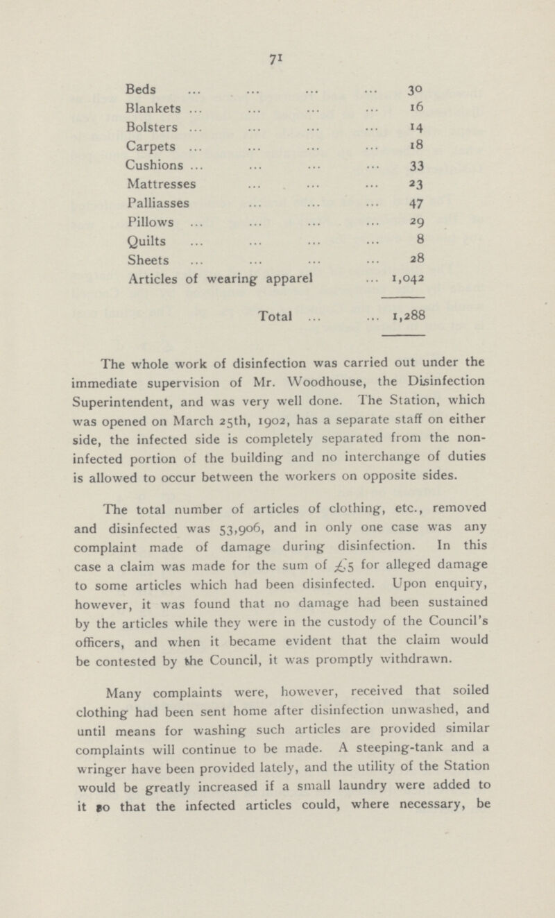 71 Beds 30 Blankets 16 Bolsters 14 Carpets 18 Cushions 33 Mattresses 23 Palliasses 47 Pillows 29 Quilts 8 Sheets 28 Articles of wearing apparel 1,042 Total 1,288 The whole work of disinfection was carried out under the immediate supervision of Mr. Woodhouse, the Disinfection Superintendent, and was very well done. The Station, which was opened on March 25th, 1902, has a separate staff on either side, the infected side is completely separated from the non infected portion of the building and no interchange of duties is allowed to occur between the workers on opposite sides. The total number of articles of clothing, etc., removed and disinfected was 53,906, and in only one case was any complaint made of damage during disinfection. In this case a claim was made for the sum of £5 for alleged damage to some articles which had been disinfected. Upon enquiry, however, it was found that no damage had been sustained by the articles while they were in the custody of the Council's officers, and when it became evident that the claim would be contested by the Council, it was promptly withdrawn. Many complaints were, however, received that soiled clothing had been sent home after disinfection unwashed, and until means for washing such articles are provided similar complaints will continue to be made. A steeping-tank and a wringer have been provided lately, and the utility of the Station would be greatly increased if a small laundry were added to it so that the infected articles could, where necessary, be