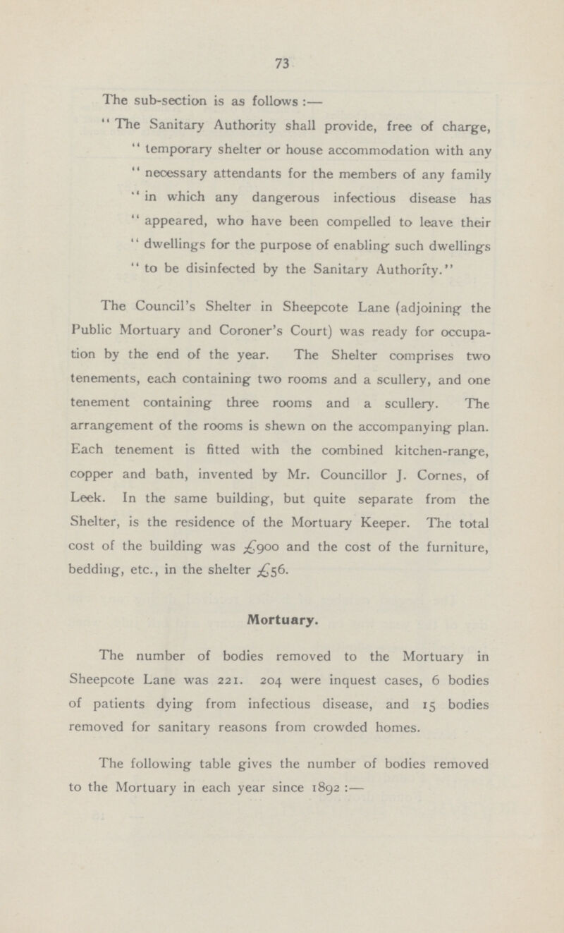 73 The sub-section is as follows:— The Sanitary Authority shall provide, free of charge, temporary shelter or house accommodation with any necessary attendants for the members of any family in which any dangerous infectious disease has appeared, who have been compelled to leave their dwellings for the purpose of enabling such dwellings to be disinfected by the Sanitary Authority. The Council's Shelter in Sheepcote Lane (adjoining the Public Mortuary and Coroner's Court) was ready for occupa tion by the end of the year. The Shelter comprises two tenements, each containing two rooms and a scullery, and one tenement containing three rooms and a scullery. The arrangement of the rooms is shewn on the accompanying plan. Each tenement is fitted with the combined kitchen-range, copper and bath, invented by Mr. Councillor J. Cornes, of Leek. In the same building, but quite separate from the Shelter, is the residence of the Mortuary Keeper. The total cost of the building was £900 and the cost of the furniture, bedding, etc., in the shelter £56. Mortuary. The number of bodies removed to the Mortuary in Sheepcote Lane was 221. 204 were inquest cases, 6 bodies of patients dying from infectious disease, and 15 bodies removed for sanitary reasons from crowded homes. The following table gives the number of bodies removed to the Mortuary in each year since 1892:—