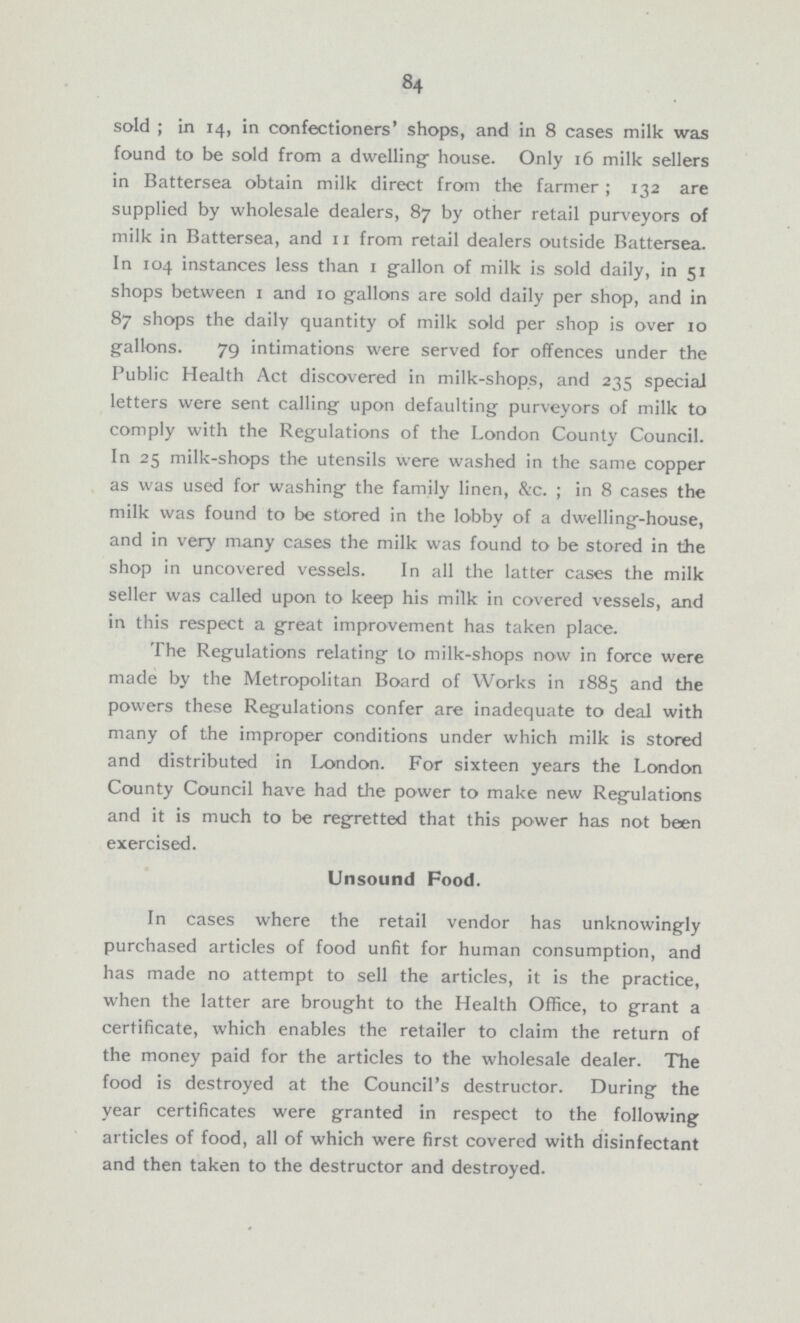 84 sold; in 14, in confectioners' shops, and in 8 cases milk was found to be sold from a dwelling house. Only 16 milk sellers in Battersea obtain milk direct from the farmer; 132 are supplied by wholesale dealers, 87 by other retail purveyors of milk in Battersea, and 11 from retail dealers outside Battersea. In 104 instances less than 1 gallon of milk is sold daily, in 51 shops between 1 and 10 gallons are sold daily per shop, and in 87 shops the daily quantity of milk sold per shop is over 10 gallons. 79 intimations were served for offences under the Public Health Act discovered in milk-shops, and 235 special letters were sent calling upon defaulting purveyors of milk to comply with the Regulations of the London County Council. In 25 milk-shops the utensils were washed in the same copper as was used for washing the family linen, &c.; in 8 cases the milk was found to be stored in the lobby of a dwelling-house, and in very many cases the milk was found to be stored in the shop in uncovered vessels. In all the latter cases the milk seller was called upon to keep his milk in covered vessels, and in this respect a great improvement has taken place. The Regulations relating to milk-shops now in force were made by the Metropolitan Board of Works in 1885 and the powers these Regulations confer are inadequate to deal with many of the improper conditions under which milk is stored and distributed in London. For sixteen years the London County Council have had the power to make new Regulations and it is much to be regretted that this power has not been exercised. Unsound Food. In cases where the retail vendor has unknowingly purchased articles of food unfit for human consumption, and has made no attempt to sell the articles, it is the practice, when the latter are brought to the Health Office, to grant a certificate, which enables the retailer to claim the return of the money paid for the articles to the wholesale dealer. The food is destroyed at the Council's destructor. During the year certificates were granted in respect to the following articles of food, all of which were first covered with disinfectant and then taken to the destructor and destroyed.
