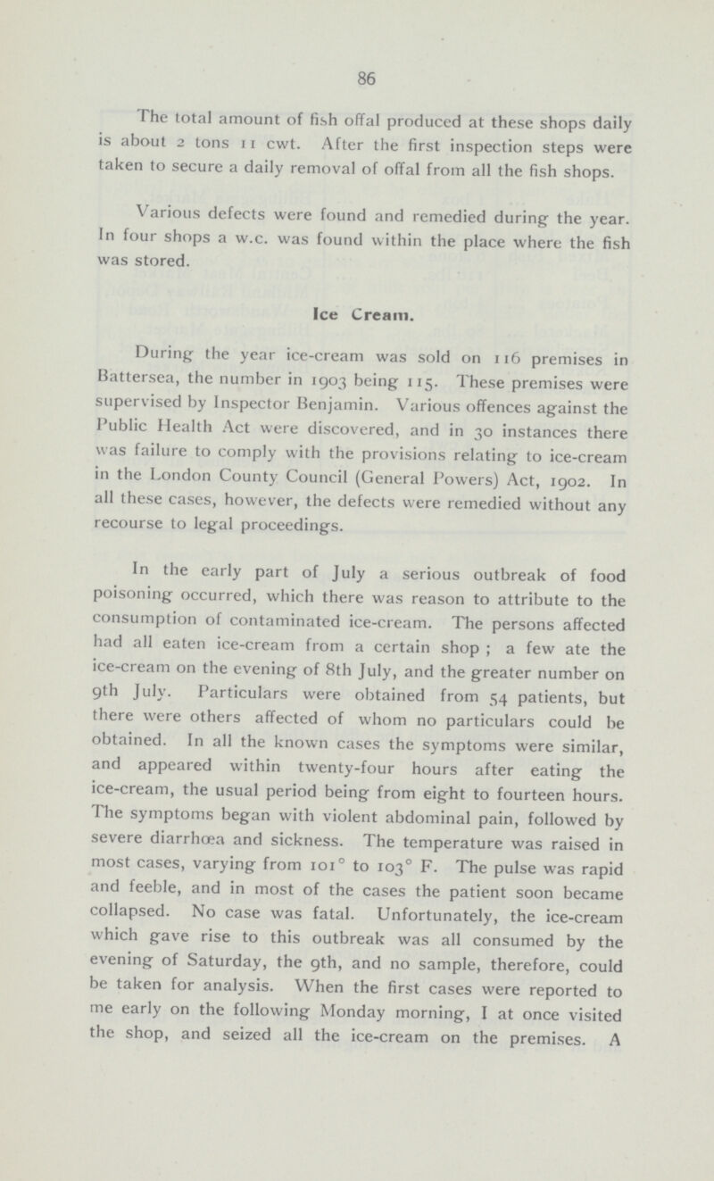 86 The total amount of fish offal produced at these shops daily is about 2 tons 11 cwt. After the first inspection steps were taken to secure a daily removal of offal from all the fish shops. Various defects were found and remedied during the year. In four shops a w.c. was found within the place where the fish was stored. Ice Cream. During the year ice-cream was sold on 116 premises in Battersea, the number in 1903 being 115. These premises were supervised by Inspector Benjamin. Various offences against the Public Health Act were discovered, and in 30 instances there was failure to comply with the provisions relating to ice-cream in the London County Council (General Powers) Act, 1902. In all these cases, however, the defects were remedied without any recourse to legal proceedings. In the early part of July a serious outbreak of food poisoning occurred, which there was reason to attribute to the consumption of contaminated ice-cream. The persons affected had all eaten ice-cream from a certain shop; a few ate the ice-cream on the evening of 8th July, and the greater number on 9th July. Particulars were obtained from 54 patients, but there were others affected of whom no particulars could be obtained. In all the known cases the symptoms were similar, and appeared within twenty-four hours after eating the ice-cream, the usual period being from eight to fourteen hours. The symptoms began with violent abdominal pain, followed by severe diarrhoea and sickness. The temperature was raised in most cases, varying from 101° to 103° F. The pulse was rapid and feeble, and in most of the cases the patient soon became collapsed. No case was fatal. Unfortunately, the ice-cream which gave rise to this outbreak was all consumed by the evening of Saturday, the 9th, and no sample, therefore, could be taken for analysis. When the first cases were reported to me early on the following Monday morning, I at once visited the shop, and seized all the ice-cream on the premises. A