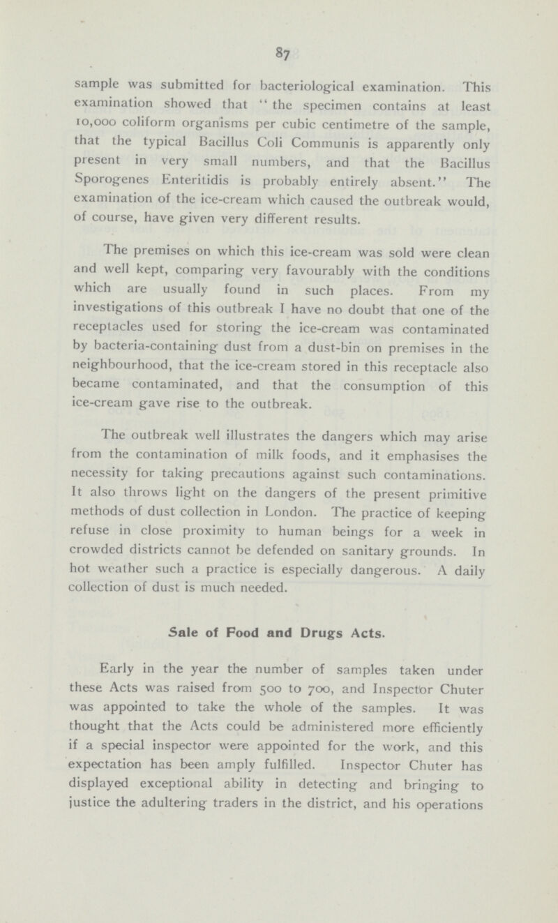 87 sample was submitted for bacteriological examination. This examination showed that the specimen contains at least 10,000 coliform organisms per cubic centimetre of the sample, that the typical Bacillus Coli Communis is apparently only present in very small numbers, and that the Bacillus Sporogenes Enteritidis is probably entirely absent. The examination of the ice-cream which caused the outbreak would, of course, have given very different results. The premises on which this ice-cream was sold were clean and well kept, comparing very favourably with the conditions which are usually found in such places. From my investigations of this outbreak I have no doubt that one of the receptacles used for storing the ice-cream was contaminated by bacteria-containing dust from a dust-bin on premises in the neighbourhood, that the ice-cream stored in this receptacle also became contaminated, and that the consumption of this ice-cream gave rise to the outbreak. The outbreak well illustrates the dangers which may arise from the contamination of milk foods, and it emphasises the necessity for taking precautions against such contaminations. It also throws light on the dangers of the present primitive methods of dust collection in London. The practice of keeping refuse in close proximity to human beings for a week in crowded districts cannot be defended on sanitary grounds. In hot weather such a practice is especially dangerous. A daily collection of dust is much needed. Sale of Food and Drugs Acts. Early in the year the number of samples taken under these Acts was raised from 500 to 700, and Inspector Chuter was appointed to take the whole of the samples. It was thought that the Acts could be administered more efficiently if a special inspector were appointed for the work, and this expectation has been, amply fulfilled. Inspector Chuter has displayed exceptional ability in detecting and bringing to justice the adultering traders in the district, and his operations