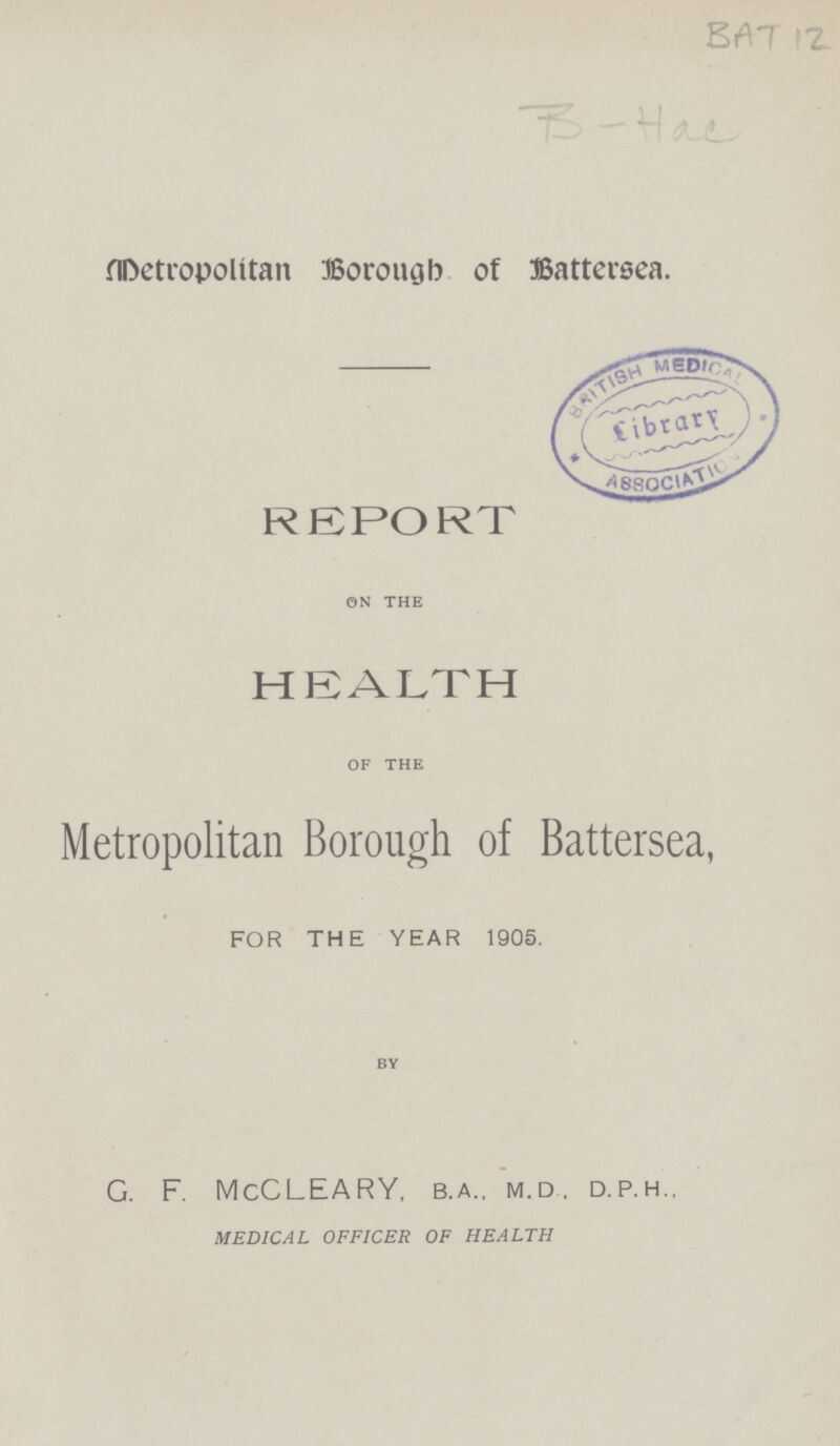 BAT 12 B-Hac Metropolitan Borough of Battersea. REPORT ON THE HEALTH OF THE Metropolitan Borough of Battersea, for the year 1905. BY G. F. McCLEARY, b.a., m.d, d.p.h., MEDICAL OFFICER OF HEALTH