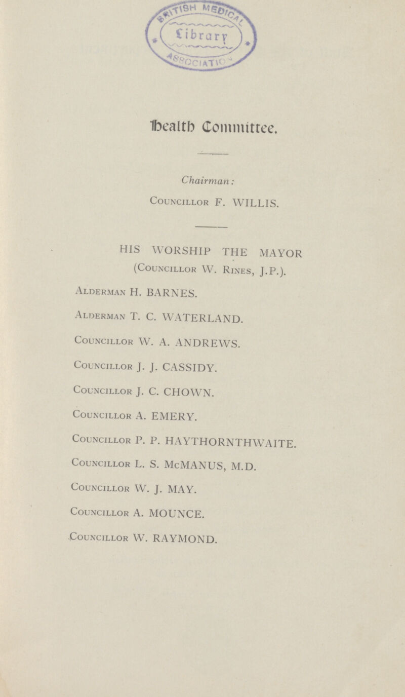 Health Committee. Chairman: Councillor F. WILLIS. HIS WORSHIP THE MAYOR (Councillor W. Rines, J.P.). Alderman H. BARNES. Alderman T. C. WATERLAND. Councillor W. A. ANDREWS. Councillor J. J. CASSIDY. Councillor J. C. CHOWN. Councillor A. EMERY. Councillor P. P. HAYTHORNTHWAITE. Councillor L. S. McMANUS, M.D. Councillor W. J. MAY. Councillor A. MOUNCE. Councillor W. RAYMOND.