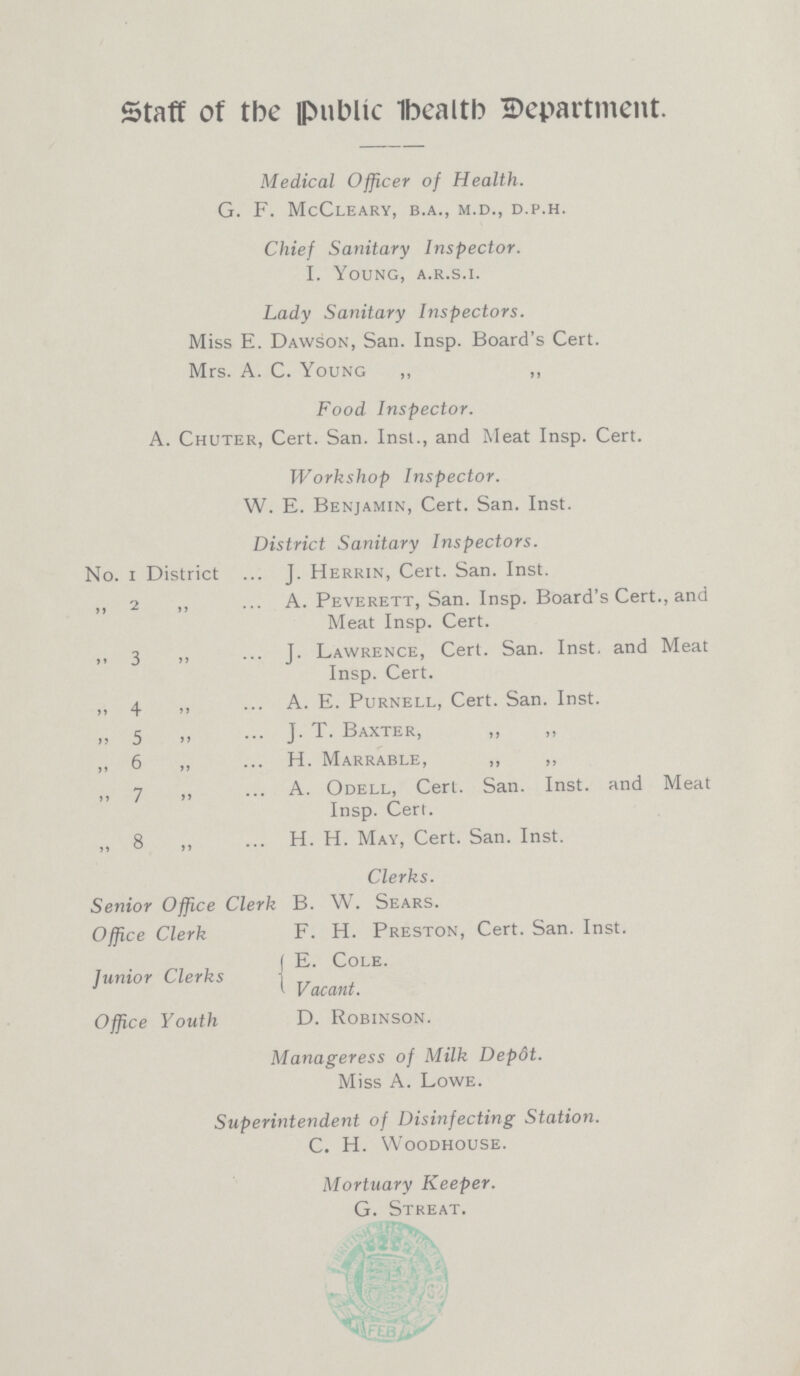 Staff of the Public Health Department. Medical Officer of Health. G. F. McCLEARY, b.a., M.d., D.p.h. Chief Sanitary Inspector. I. Young, a.r.s.i. Lady Sanitary Inspectors. Miss E. Dawson, San. Insp. Board's Cert. Mrs. A. C. Young ,, ,, Food Inspector. A. Chuter, Cert. San. Inst., and Meat Insp. Cert. Workshop Inspector. W. E. Benjamin, Cert. San. Inst. District Sanitary Inspectors. No. 1 District J. Herrin, Cert. San. Inst. ,, 2 ,, A. Peverett, San. Insp. Board's Cert., and Meat Insp. Cert. ,, 3 „ J. Lawrence, Cert. San. Inst. and Meat Insp. Cert. ,, 4 ,, A. E. Purnell, Cert. San. Inst. „ 5 ,, J.T. Baxter, ,, ,, „ 6 ,, H. Marrable, ,, ,, ,, 7 ,, A. Odell, Cert. San. Inst. and Meat Insp. Cert. ,, 8 ,, H. H. May, Cert. San. Inst. Clerks. Senior Office Clerk B. W. Sears. Office Clerk F. H. Preston, Cert. San. Inst. Junior Clerks E. Cole Vacant. Office Youth D. Robinson. Manageress of Milk Depot. Miss A. Lowe. Superintendent of Disinfecting Station. C. H. Woodhouse. Mortuary Keeper. G. Streat.