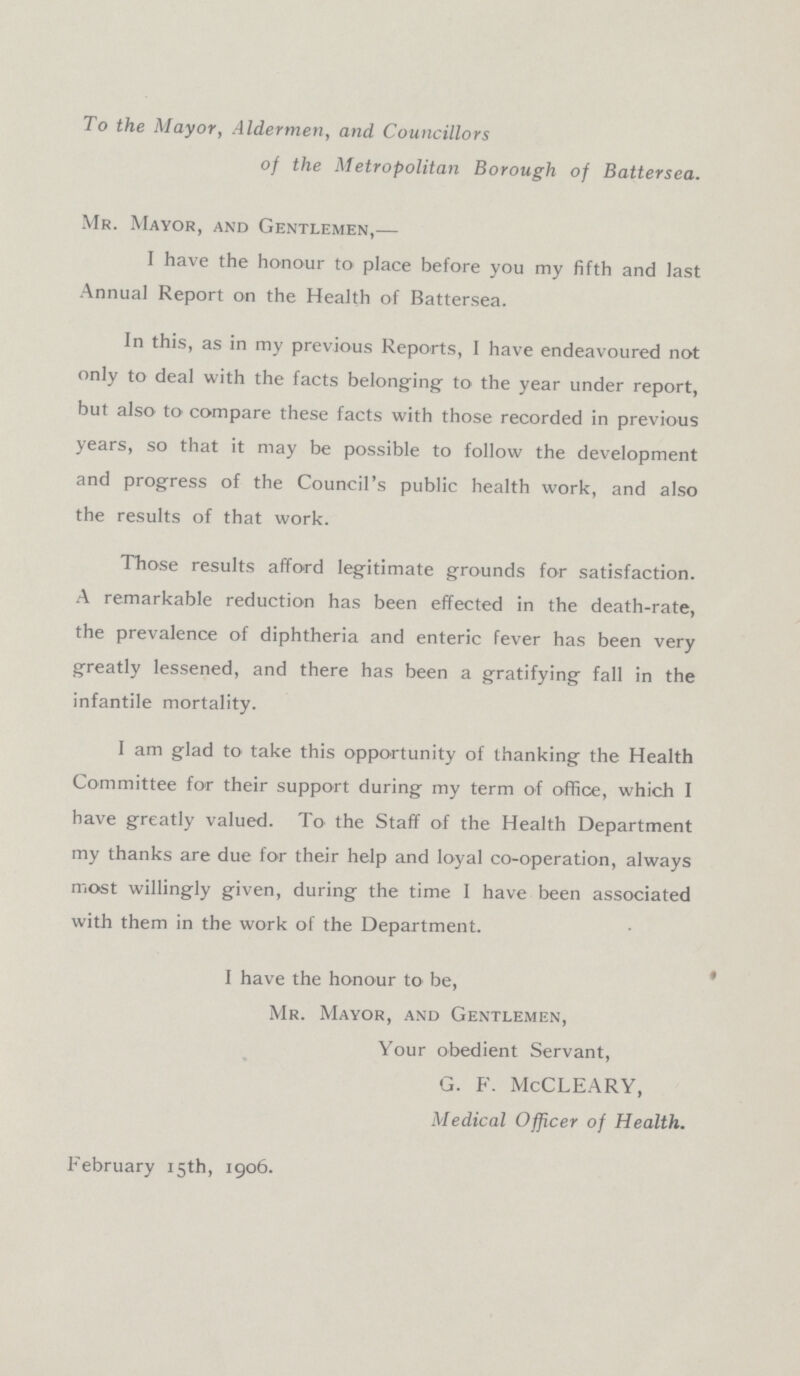 To the Mayor, Aldermen, and Councillors of the Metropolitan Borough of Battersea. Mr. Mayor, and Gentlemen,— I have the honour to place before you my fifth and last Annual Report on the Health of Battersea. In this, as in my previous Reports, I have endeavoured not only to deal with the facts belonging to the year under report, but also to compare these facts with those recorded in previous years, so that it may be possible to follow the development and progress of the Council's public health work, and also the results of that work. Those results afford legitimate grounds for satisfaction. A remarkable reduction has been effected in the death-rate, the prevalence of diphtheria and enteric fever has been very greatly lessened, and there has been a gratifying fall in the infantile mortality. I am glad to take this opportunity of thanking the Health Committee for their support during my term of office, which I have greatly valued. To the Staff of the Health Department my thanks are due for their help and loyal co-operation, always most willingly given, during the time I have been associated with them in the work of the Department. I have the honour to be, Mr. Mayor, and Gentlemen, Your obedient Servant, G. F. McCLEARY, Medical Officer of Health. February 15th, 1906.