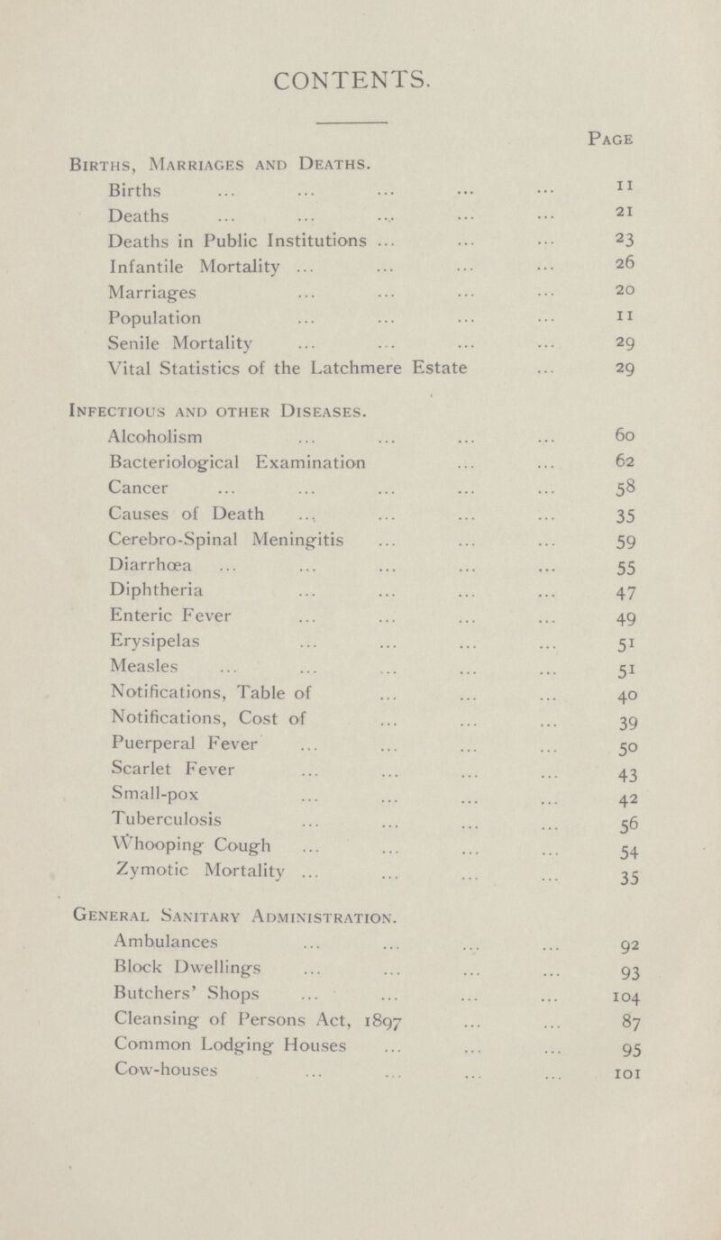 CONTENTS. Page Births, Marriages and Deaths. Births 11 Deaths 21 Deaths in Public Institutions 23 Infantile Mortality 26 Marriages 20 Population 11 Senile Mortality 29 Vital Statistics of the Latchmere Estate 29 Infectious and other Diseases. Alcoholism 60 Bacteriological Examination 62 Cancer Causes of Death 35 Cerebro-Spinal Meningitis 59 Diarrhœa 55 Diphtheria 47 Enteric Fever 49 Erysipelas 51 Measles 51 Notifications, Table of 40 Notifications, Cost of 39 Puerperal Fever 50 Scarlet Fever 43 Small-pox 42 Tuberculosis 56 Whooping Cough 54 Zymotic Mortality 35 General Sanitary Administration. Ambulances 92 Block Dwellings 93 Butchers' Shops 104 Cleansing of Persons Act, 1897 87 Common Lodging Houses 95 Cow-houses 101