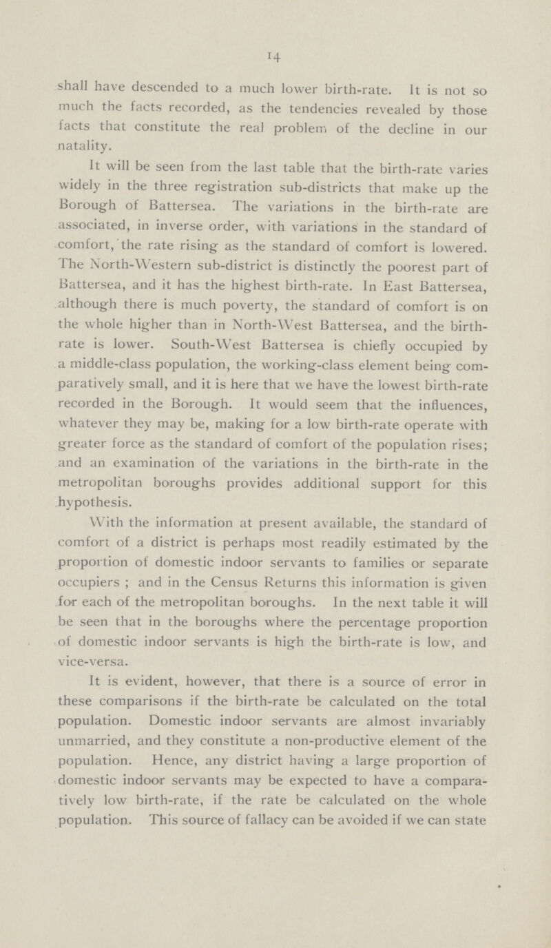 14 shall have descended to a much lower birth-rate. It is not so much the facts recorded, as the tendencies revealed by those facts that constitute the real problem of the decline in our natality. It will be seen from the last table that the birth-rate varies widely in the three registration sub-districts that make up the Borough of Battersea. The variations in the birth-rate are associated, in inverse order, with variations in the standard of comfort, the rate rising as the standard of comfort is lowered. The North-Western sub-district is distinctly the poorest part of Battersea, and it has the highest birth-rate. In East Battersea, although there is much poverty, the standard of comfort is on the whole higher than in North-West Battersea, and the birth rate is lower. South-West Battersea is chiefly occupied by a middle-class population, the working-class element being com paratively small, and it is here that we have the lowest birth-rate recorded in the Borough. It would seem that the influences, whatever they may be, making for a low birth-rate operate with greater force as the standard of comfort of the population rises; and an examination of the variations in the birth-rate in the metropolitan boroughs provides additional support for this hypothesis. With the information at present available, the standard of comfort of a district is perhaps most readily estimated by the proportion of domestic indoor servants to families or separate occupiers ; and in the Census Returns this information is given for each of the metropolitan boroughs. In the next table it will be seen that in the boroughs where the percentage proportion of domestic indoor servants is high the birth-rate is low, and vice-versa. It is evident, however, that there is a source of error in these comparisons if the birth-rate be calculated on the total population. Domestic indoor servants are almost invariably unmarried, and they constitute a non-productive element of the population. Hence, any district having a large proportion of domestic indoor servants may be expected to have a compara tively low birth-rate, if the rate be calculated on the whole population. This source of fallacy can be avoided if we can state