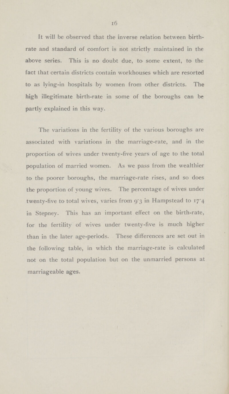 16 It will be observed that the inverse relation between birth rate and standard of comfort is not strictly maintained in the above series. This is no doubt due, to some extent, to the fact that certain districts contain workhouses which are resorted to as lying-in hospitals by women from other districts. The high illegitimate birth-rate in some of the boroughs can be partly explained in this way. The variations in the fertility of the various boroughs are associated with variations in the marriage-rate, and in the proportion of wives under twenty-five years of age to the total population of married women. As we pass from the wealthier to the poorer boroughs, the marriage-rate rises, and so does the proportion of young wives. The percentage of wives under twenty-five to total wives, varies from 9.3 in Hampstead to 17.4 in Stepney. This has an important effect on the birth-rate, for the fertility of wives under twenty-five is much higher than in the later age-periods. These differences are set out in the following table, in which the marriage-rate is calculated not on the total population but on the unmarried persons at marriageable ages.