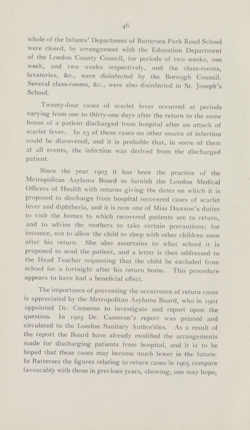 46 whole of the Infants' Department of Battersea Park Road School were closed, by arrangement with the Education Department of the London County Council, for periods of two weeks, one week, and two weeks respectively, and the class-rooms, lavatories, &c., were disinfected by the Borough Council. Several class-rooms, &c., were also disinfected in St. Joseph's School. Twenty-four cases of scarlet fever occurred at periods varying from one to thirty-one days after the return to the same house of a patient discharged from hospital after an attack of scarlet fever. In 23 of these cases no other source of infection could be discovered, and it is probable that, in some of them at all events, the infection was derived from the discharged patient. Since the year 1903 it has been the practice of the Metropolitan Asylums Board to furnish the London Medical Officers of Health with returns giving the dates on which it is proposed to discharge from hospital recovered cases of scarlet fever and diphtheria, and it is now one of Miss Dawson's duties to visit the homes to which recovered patients are to return, and to advise the mothers to take certain precautions; for instance, not to allow the child to sleep with other children soon after his return. She also ascertains to what school it is proposed to send the patient, and a letter is then addressed to the Head Teacher requesting that the child be excluded from school for a fortnight after his return home. This procedure appears to have had a beneficial effect. The importance of preventing the occurrence of return cases is appreciated by the Metropolitan Asylums Board, who in 1901 appointed Dr. Cameron to investigate and report upon the question. In 1905 Dr. Cameron's report was printed and circulated to the London Sanitary Authorities. As a result of the report the Board have already modified the arrangements made for discharging patients from hospital, and it is to be hoped that these cases may become much fewer in the future. In Battersea the figures relating to return cases in 1905 compare favourably with those in previous years, showing, one may hope,