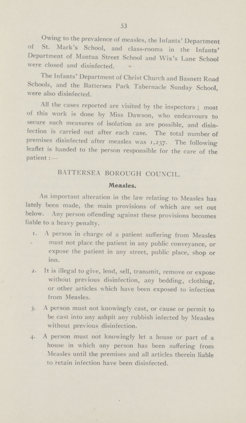 53 Owing to the prevalence of measles, the Infants' Department of St. Mark's School, and class-rooms in the Infants' Department of Mantua Street School and Wix's Lane School were closed and disinfected. The Infants' Department of Christ Church and Basnett Road Schools, and the Battersea Park Tabernacle Sunday School, were also disinfected. All the cases reported are visited by the inspectors; most of this work is done by Miss Dawson, who endeavours to secure such measures of isolation as are possible, and disin fection is carried out after each case. The total number of premises disinfected after measles was 1,237. The following leaflet is handed to the person responsible for the care of the patient:— BATTERSEA BOROUGH COUNCIL. Measles. An important alteration in the law relating to Measles has lately been made, the main provisions of which are set out below. Any person offending against these provisions becomes liable to a heavy penalty. 1. A person in charge of a patient suffering from Measles must not place the patient in any public conveyance, or expose the patient in any street, public place, shop or inn. 2. It is illegal to give, lend, sell, transmit, remove or expose without previous disinfection, any bedding, clothing, or other articles which have been exposed to infection from Measles. A person must not knowingly cast, or cause or permit to be cast into any ashpit any rubbish infected by Measles without previous disinfection. 4. A person must not knowingly let a house or part of a house in which any person has been suffering from Measles until the premises and all articles therein liable to retain infection have been disinfected.