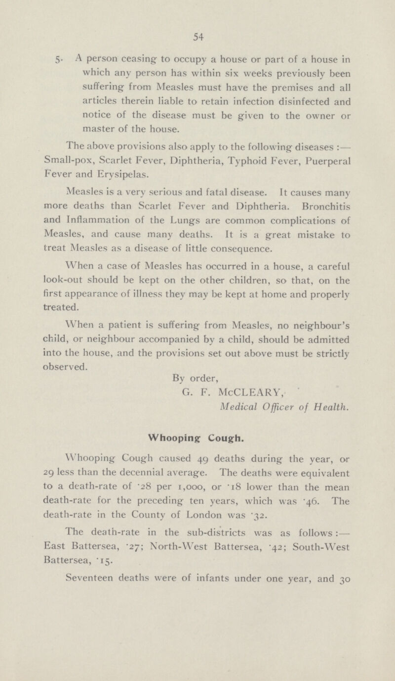 54 5. A person ceasing to occupy a house or part of a house in which any person has within six weeks previously been suffering from Measles must have the premises and all articles therein liable to retain infection disinfected and notice of the disease must be given to the owner or master of the house. The above provisions also apply to the following diseases:— Small-pox, Scarlet Fever, Diphtheria, Typhoid Fever, Puerperal Fever and Erysipelas. Measles is a very serious and fatal disease. It causes many more deaths than Scarlet Fever and Diphtheria. Bronchitis and Inflammation of the Lungs are common complications of Measles, and cause many deaths. It is a great mistake to treat Measles as a disease of little consequence. When a case of Measles has occurred in a house, a careful look-out should be kept on the other children, so that, on the first appearance of illness they may be kept at home and properly treated. When a patient is suffering from Measles, no neighbour's child, or neighbour accompanied by a child, should be admitted into the house, and the provisions set out above must be strictly observed. By order, G. F. McCLEARY, Medical Officer of Health. Whooping Cough. Whooping Cough caused 49 deaths during the year, or 29 less than the decennial average. The deaths were equivalent to a death-rate of .28 per 1,000, or .18 lower than the mean death-rate for the preceding ten years, which was .46. The death-rate in the County of London was .32. The death-rate in the sub-districts was as follows:— East Battersea, .27; North-West Battersea, .42; South-West Battersea, .15. Seventeen deaths were of infants under one year, and 30