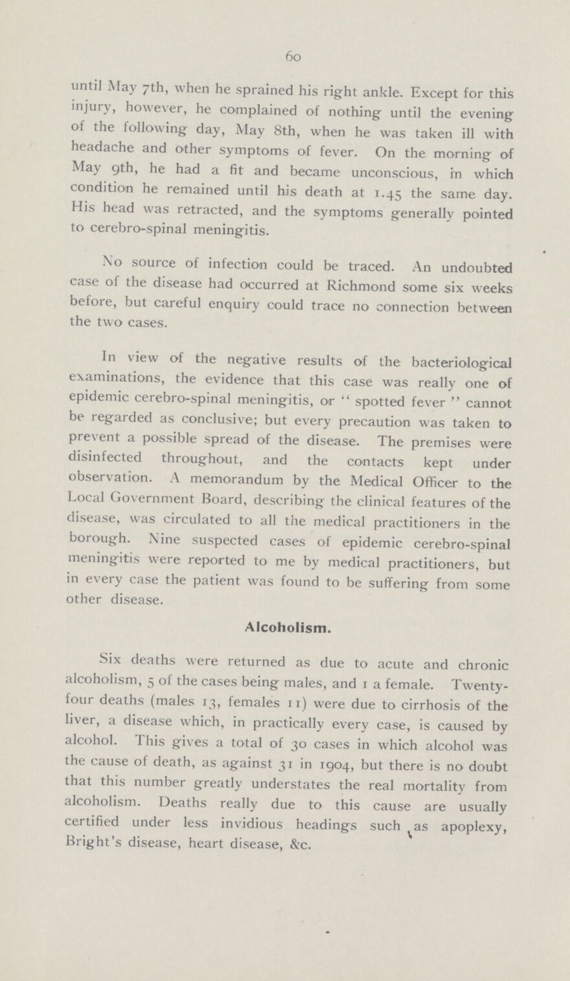 60 until May 7th, when he sprained his right ankle. Except for this injury, however, he complained of nothing until the evening of the following day, May 8th, when he was taken ill with headache and other symptoms of fever. On the morning of May 9th, he had a fit and became unconscious, in which condition he remained until his death at 1.45 the same day. His head was retracted, and the symptoms generally pointed to cerebro-spinal meningitis. No source of infection could be traced. An undoubted case of the disease had occurred at Richmond some six weeks before, but careful enquiry could trace no connection between the two cases. In view of the negative results of the bacteriological examinations, the evidence that this case was really one of epidemic cerebro-spinal meningitis, or spotted fever cannot be regarded as conclusive; but every precaution was taken to prevent a possible spread of the disease. The premises were disinfected throughout, and the contacts kept under observation. A memorandum by the Medical Officer to the Local Government Board, describing the clinical features of the disease, was circulated to all the medical practitioners in the borough. Nine suspected cases of epidemic cerebro-spinal meningitis were reported to me by medical practitioners, but in every case the patient was found to be suffering from some other disease. Alcoholism. Six deaths were returned as due to acute and chronic alcoholism, 5 of the cases being males, and 1 a female. Twenty four deaths (males 13, females 11) were due to cirrhosis of the liver, a disease which, in practically every case, is caused by alcohol. This gives a total of 30 cases in which alcohol was the cause of death, as against 31 in 1904, but there is no doubt that this number greatly understates the real mortality from alcoholism. Deaths really due to this cause are usually certified under less invidious headings such as apoplexy, Bright's disease, heart disease, &c.