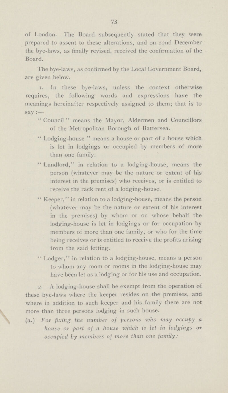 73 of London. The Board subsequently stated that they were prepared to assent to these alterations, and on 22nd December the bye-laws, as finally revised, received the confirmation of the Board. The bye-laws, as confirmed by the Local Government Board, are given below. 1. In these bye-laws, unless the context otherwise requires, the following words and expressions have the meanings hereinafter respectively assigned to them; that is to say:— Council means the Mayor, Aldermen and Councillors of the Metropolitan Borough of Battersea. Lodging-house means a house or part of a house which is let in lodgings or occupied by members of more than one family. Landlord, in relation to a lodging-house, means the person (whatever may be the nature or extent of his interest in the premises) who receives, or is entitled to receive the rack rent of a lodging-house. Keeper, in relation to a lodging-house, means the person (whatever may be the nature or extent of his interest in the premises) by whom or on whose behalf the lodging-house is let in lodgings or for occupation by members of more than one family, or who for the time being receives or is entitled to receive the profits arising from the said letting. Lodger, in relation to a lodging-house, means a person to whom any room or rooms in the lodging-house may have been let as a lodging or for his use and occupation. 2. A lodging-house shall be exempt from the operation of these bye-laws where the keeper resides on the premises, and where in addition to such keeper and his family there are not more than three persons lodging in such house. (a.) For fixing the number of persons who may occupy a house or part of a house which is let in lodgings or occupied by members of more than one family: